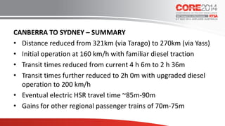 CANBERRA TO SYDNEY – SUMMARY
• Distance reduced from 321km (via Tarago) to 270km (via Yass)
• Initial operation at 160 km/h with familiar diesel traction
• Transit times reduced from current 4 h 6m to 2 h 36m
• Transit times further reduced to 2h 0m with upgraded diesel
operation to 200 km/h
• Eventual electric HSR travel time ~85m-90m
• Gains for other regional passenger trains of 70m-75m
 