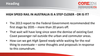 HIGH SPEED RAIL IN AUSTRALIA IS A STEP CLOSER - OR IS IT?
• The 2013 report to the Federal Government recommended the
first stage by 2035 – more than 20 years off.
• That wait will have long since seen the demise of existing East
Coast passenger rail outside the urban and commuter areas.
• How can we get High Speed ready while waiting for the real
thing to eventuate – some thoughts and proposals in response
to this conundrum.
Heading
 