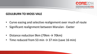 GOULBURN TO MOSS VALE
• Curve easing and selective realignment over much of route
• Significant realignment between Marulan - Exeter
• Distance reduction 9km (79km → 70km)
• Time reduced from 53 min → 37 min (save 16 min)
 
