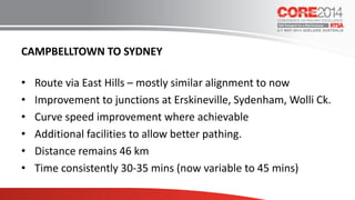 CAMPBELLTOWN TO SYDNEY
• Route via East Hills – mostly similar alignment to now
• Improvement to junctions at Erskineville, Sydenham, Wolli Ck.
• Curve speed improvement where achievable
• Additional facilities to allow better pathing.
• Distance remains 46 km
• Time consistently 30-35 mins (now variable to 45 mins)
 