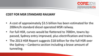 COST FOR MSR STANDARD RAILWAY
• A cost of approximately $3.5 billion has been estimated for the
200km/h standard diesel operated MSR railway.
• For full HSR, curves would be flattened to 7000m, towns by-
passed, Sydney entry improved, plus electrification and trains.
• The 2013 HSR Report suggests $18 billion for the full HSR over
the Sydney – Canberra section including a brave amount of
tunneling.
 