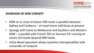 OVERVIEW OF MSR CONCEPT
• MSR on or close to future HSR route is possible between
Sydney and Canberra – at travel times half those at present
• Synergy with trains to Melbourne and Southern and Western
NSW – a parallel with French TGV or German ICE running on
classic rail routes beyond HSR tracks.
• Initial diesel operation allows seamless interoperability with
remainder of network.
 