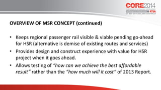 OVERVIEW OF MSR CONCEPT (continued)
• Keeps regional passenger rail visible & viable pending go-ahead
for HSR (alternative is demise of existing routes and services)
• Provides design and construct experience with value for HSR
project when it goes ahead.
• Allows testing of “how can we achieve the best affordable
result” rather than the “how much will it cost” of 2013 Report.
 