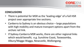 CONCLUSIONS
• There is potential for MSR as the ‘leading edge’ of a full HSR
project over appropriate line sections.
• Canberra to Sydney is an obvious choice – large populations
with high mobility and mature transport options apart from the
archaic rail link.
• If Sydney-Canberra MSR works, there are other regional links
which would benefit; e.g. Sunshine Coast, Toowoomba,
Albury/Wagga Wagga, Newcastle, Wollongong.
 