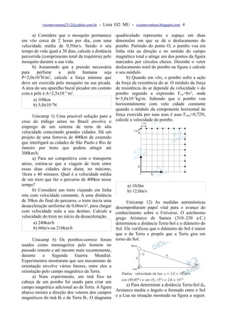 vicenteventura2112@yahoo.com.br - Lista 102: MU - vicenteventura.blogspot.com 4

      a) Considere que o mosquito permanece      quadriculado representa o espaço em duas
em vôo cerca de 2 horas por dia, com uma         dimensões em que se dá o deslocamento do
velocidade média de 0,50m/s. Sendo o seu         pombo. Partindo do ponto O, o pombo voa em
tempo de vida igual a 30 dias, calcule a distância
                                                 linha reta na direção e no sentido do campo
percorrida (comprimento total da trajetória) pelomagnético total e atinge um dos pontos da figura
mosquito durante a sua vida.                     marcados por círculos cheios. Desenhe o vetor
      b) Assumindo que a pressão necessária      deslocamento total do pombo na figura e calcule
para     perfurar   a    pele     humana      seja
                                                 o seu módulo.
P=2,0x107N/m2, calcule a força mínima que              b) Quando em vôo, o pombo sofre a ação
deve ser exercida pelo mosquito na sua picada.   da força de resistência do ar. O módulo da força
A área do seu aparelho bucal picador em contato  de resistência do ar depende da velocidade v do
com a pele é A=2,5x10–11m2.                      pombo segundo a expressão Fres=bv2, onde
       a) 108km                                  b=5,0x10–3kg/m. Sabendo que o pombo voa
       b) 5,0x10–4N                              horizontalmente com velo cidade constante
                                                 quando o módulo da componente horizontal da
      Unicamp 1) Uma possível solução para a força exercida por suas asas é asas F asas=0,72N,
crise do tráfego aéreo no Brasil envolve o calcule a velocidade do pombo.
emprego de um sistema de trens de alta
velocidade conectando grandes cidades. Há um
projeto de uma ferrovia de 400km de extensão
que interligará as cidades de São Paulo e Rio de
Janeiro por trens que podem atingir até
300km/h.
      a) Para ser competitiva com o transporte
aéreo, estima-se que a viagem de trem entre
essas duas cidades deve durar, no máximo,
1hora e 40 minutos. Qual é a velocidade média
de um trem que faz o percurso de 400km nesse
tempo?                                                  a) 10,0m
      b) Considere um trem viajando em linha            b) 12,0m/s
reta com velocidade constante. A uma distância
de 30km do final do percurso, o trem inicia uma        Unicamp 12) As medidas astronômicas
desaceleração uniforme de 0,06m/s², para chegar desempenharam papel vital para o avanço do
com velocidade nula a seu destino. Calcule a conhecimento sobre o Universo. O astrônomo
velocidade do trem no início da desaceleração.   grego Aristarco de Samos (310–230 a.C.)
       a) 240km/h                                determinou a distância Terra-Sol e o diâmetro do
       b) 60m/s ou 216km/h                       Sol. Ele verificou que o diâmetro do Sol é maior
                                                 que o da Terra e propôs que a Terra gira em
      Unicamp 6) Os pombos-correio foram torno do Sol.
usados como mensageiros pelo homem no
passado remoto e até mesmo mais recentemente,
durante     a    Segunda     Guerra    Mundial.
Experimentos mostraram que seu mecanismo de
orientação envolve vários fatores, entre eles a
orientação pelo campo magnético da Terra.
      a) Num experimento, um ímã fixo na
cabeça de um pombo foi usado para criar um
                                                       a) Para determinar a distância Terra-Sol dS,
campo magnético adicional ao da Terra. A figura
                                                 Aristarco mediu o ângulo α formado entre o Sol
abaixo mostra a direção dos vetores dos campos
magnéticos do ímã BI e da Terra BT. O diagrama e a Lua na situação mostrada na figura a seguir.
 