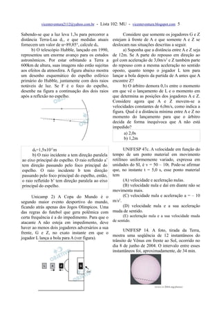 vicenteventura2112@yahoo.com.br - Lista 102: MU - vicenteventura.blogspot.com 5

Sabendo-se que a luz leva 1,3s para percorrer a           Considere que somente os jogadores G e Z
distância Terra-Lua dL, e que medidas atuais        estejam à frente de A e que somente A e Z se
fornecem um valor de α=89,85°, calcule dS.          deslocam nas situações descritas a seguir.
      b) O telescópio Hubble, lançado em 1990,            a) Suponha que a distância entre A e Z seja
representou um enorme avanço para os estudos        de 12m. Se A parte do repouso em direção ao
astronômicos. Por estar orbitando a Terra a         gol com aceleração de 3,0m/s2 e Z também parte
600km de altura, suas imagens não estão sujeitas    do repouso com a mesma aceleração no sentido
aos efeitos da atmosfera. A figura abaixo mostra    oposto, quanto tempo o jogador L tem para
um desenho esquemático do espelho esférico          lançar a bola depois da partida de A antes que A
primário do Hubble, juntamente com dois raios       encontre Z?
notáveis de luz. Se F é o foco do espelho,                b) O árbitro demora 0,1s entre o momento
desenhe na figura a continuação dos dois raios      em que vê o lançamento de L e o momento em
após a reflexão no espelho.                         que determina as posições dos jogadores A e Z.
                                                    Considere agora que A e Z movem-se a
                                                    velocidades constantes de 6,0m/s, como indica a
                                                    figura. Qual é a distância mínima entre A e Z no
                                                    momento do lançamento para que o árbitro
                                                    decida de forma inequívoca que A não está
                                                    impedido?
                                                           a) 2,0s
                                                           b) 1,2m

      dS=1,5x1011m                                         UNIFESP 47c. A velocidade em função do
      b) O raio incidente a tem direção paralela    tempo de um ponto material em movimento
ao eixo principal do espelho. O raio refletido a’   retilíneo uniformemente variado, expressa em
tem direção passando pelo foco principal do         unidades do SI, é v = 50 – 10t. Pode-se afirmar
espelho. O raio incidente b tem direção             que, no instante t = 5,0 s, esse ponto material
passando pelo foco principal do espelho, então,     tem
o raio refletido b’ tem direção paralela ao eixo           (A) velocidade e aceleração nulas.
principal do espelho.                                      (B) velocidade nula e daí em diante não se
                                                    movimenta mais.
      Unicamp 2) A Copa do Mundo é o                       (C) velocidade nula e aceleração a = – 10
segundo maior evento desportivo do mundo,           m/s2.
ficando atrás apenas dos Jogos Olímpicos. Uma              (D) velocidade nula e a sua aceleração
das regras do futebol que gera polêmica com         muda de sentido.
certa frequência é a do impedimento. Para que o       (E) aceleração nula e a sua velocidade muda
atacante A não esteja em impedimento, deve      de sentido.
haver ao menos dois jogadores adversários a sua
                                                      UNIFESP 14. A foto, tirada da Terra,
frente, G e Z, no exato instante em que o
                                                mostra uma seqüência de 12 instantâneos do
jogador L lança a bola para A (ver figura).
                                                trânsito de Vênus em frente ao Sol, ocorrido no
                                                dia 8 de junho de 2004. O intervalo entre esses
                                                instantâneos foi, aproximadamente, de 34 min.
 