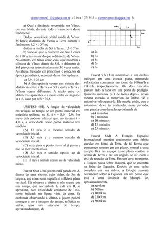 vicenteventura2112@yahoo.com.br - Lista 102: MU - vicenteventura.blogspot.com 6

       a) Qual a distância percorrida por Vênus,
em sua órbita, durante todo o transcorrer desse
fenômeno?
       Dados: velocidade orbital média de Vênus:
35 km/s; distância de Vênus à Terra durante o
fenômeno: 4,2 × 1010 m;
       distância média do Sol à Terra: 1,5×1011m.
       b) Sabe-se que o diâmetro do Sol é cerca            a) 2s
de 110 vezes maior do que o diâmetro de Vênus.             b) 3s
No entanto, em fotos como essa, que mostram a              c) 4s
silhueta de Vênus diante do Sol, o diâmetro do             d) 5s
Sol parece ser aproximadamente 30 vezes maior.             e) 6s
Justifique, baseado em princípios e conceitos da
óptica geométrica, o porquê dessa discrepância.             Fuvest 57c) Um automóvel e um ônibus
        a) 7,9 . 105 km                               trafegam em uma estrada plana, mantendo
        b) A discrepância ocorre em virtude das       velocidades constantes em torno de 100km/h e
 distâncias entre a Terra e o Sol e entre a Terra e   75km/h, respectivamente. Os dois veículos
 Vênus serem diferentes. A razão entre os             passam lado a lado em um posto de pedágio.
 diâmetros aparentes é a razão entre os ângulos       Quarenta minutos (2/3 de hora) depois, nessa
 α e β, dado por α/β ≅ 30,8.                          mesma estrada, o motorista do ônibus vê o
                                                      automóvel ultrapassá-lo. Ele supõe, então, que o
       UNIFESP 46D. A função da velocidade            automóvel deve ter realizado, nesse período,
em relação ao tempo de um ponto material em           uma parada com duração aproximada de
trajetória retilínea, no SI, é v = 5,0 – 2,0t. Por          a) 4 minutos
meio dela pode-se afirmar que, no instante t =              b) 7 minutos
4,0 s, a velocidade desse ponto material tem                c) 10 minutos
módulo                                                      d) 15 minutos
       (A) 13 m/s e o mesmo sentido da                      e) 25 minutos
velocidade inicial.
       (B) 3,0 m/s e o mesmo sentido da                     Fuvest 68d) A Estação Espacial
velocidade inicial.                                   Internacional mantém atualmente uma órbita
       (C) zero, pois o ponto material já parou e     circular em torno da Terra, de tal forma que
não se movimenta mais.                                permanece sempre em um plano, normal a uma
       (D) 3,0 m/s e sentido oposto ao da             direção fixa no espaço. Esse plano contém o
velocidade inicial.                                   centro da Terra e faz um ângulo de 40˚ com o
       (E) 13 m/s e sentido oposto ao da velocidade   eixo de rotação da Terra. Em um certo momento,
inicial.                                              a Estação passa sobre Macapá, que se encontra
                                                      na linha do Equador. Depois de uma volta
      Fuvest 66a) Uma jovem está parada em A,         completa em sua órbita, a Estação passará
diante de uma vitrine, cujo vidro, de 3m de           novamente sobre o Equador em um ponto que
largura, age como uma superfície refletora plana      está a uma distância de Macapá de,
vertical. Ela observa a vitrine e não repara que      aproximadamente,
um amigo, que no instante t0 está em B, se                  a) zerokm
aproxima, com velocidade constante de 1m/s,                 b) 500km
como indicado na figura, vista de cima. Se                  c) 1000km
continuar observando a vitrine, a jovem poderá              d) 2500km
começar a ver a imagem do amigo, refletida no               e) 5000km
vidro, após um intervalo de tempo,
aproximadamente, de
 