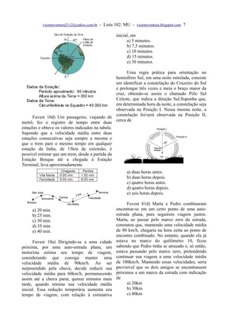 vicenteventura2112@yahoo.com.br - Lista 102: MU - vicenteventura.blogspot.com 7

                                                   inicial, em
                                                         a) 5 minutos.
                                                         b) 7,5 minutos.
                                                         c) 10 minutos.
                                                         d) 15 minutos.
                                                         e) 30 minutos.

                                                        Uma regra prática para orientação no
                                                  hemisfério Sul, em uma noite estrelada, consiste
                                                  em identificar a constelação do Cruzeiro do Sul
                                                  e prolongar três vezes e meia o braço maior da
                                                  cruz, obtendo-se assim o chamado Pólo Sul
                                                  Celeste, que indica a direção Sul.Suponha que,
                                                  em determinada hora da noite, a constelação seja
                                                  observada na Posição I. Nessa mesma noite, a
                                                  constelação foi/será observada na Posição II,
      Fuvest 10d) Um passageiro, viajando de
                                                  cerca de
metrô, fez o registro de tempo entre duas
estações e obteve os valores indicados na tabela.
Supondo que a velocidade média entre duas
estações consecutivas seja sempre a mesma e
que o trem pare o mesmo tempo em qualquer
estação da linha, de 15km de extensão, é
possível estimar que um trem, desde a partida da
Estação Bosque até a chegada à Estação
Terminal, leva aproximadamente
                                                         a) duas horas antes.
                                                         b) duas horas depois.
                                                         c) quatro horas antes.
                                                         d) quatro horas depois.
                                                         e) seis horas depois.

                                                         Fuvest 81d) Marta e Pedro combinaram
     a) 20 min.                                    encontrar-se em um certo ponto de uma auto-
     b) 25 min.                                    estrada plana, para seguirem viagem juntos.
     c) 30 min.                                    Marta, ao passar pelo marco zero da estrada,
     d) 35 min.                                    constatou que, mantendo uma velocidade média
     e) 40 min.                                    de 80 km/h, chegaria na hora certa ao ponto de
                                                   encontro combinado. No entanto, quando ela já
      Fuvest 10a) Dirigindo-se a uma cidade        estava no marco do quilômetro 10, ficou
próxima, por uma auto-estrada plana, um            sabendo que Pedro tinha se atrasado e, só então,
motorista estima seu tempo de viagem,              estava passando pelo marco zero, pretendendo
considerando que consiga manter uma                continuar sua viagem a uma velocidade média
velocidade média de 90km/h. Ao ser                 de 100km/h. Mantendo essas velocidades, seria
surpreendido pela chuva, decide reduzir sua        previsível que os dois amigos se encontrassem
velocidade média para 60km/h, permanecendo         próximos a um marco da estrada com indicação
assim até a chuva parar, quinze minutos mais       de
tarde, quando retoma sua velocidade média                a) 20km
inicial. Essa redução temporária aumenta seu             b) 30km
tempo de viagem, com relação à estimativa                c) 40km
 