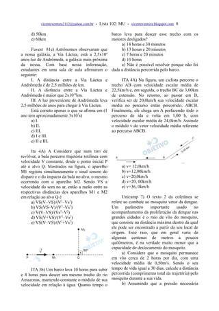 vicenteventura2112@yahoo.com.br - Lista 102: MU - vicenteventura.blogspot.com 8

     d) 50km                                         barco leva para descer esse trecho com os
     e) 60km                                         motores desligados?
                                                          a) 14 horas e 30 minutos
      Fuvest 81e) Astrônomos observaram que               b) 13 horas e 20 minutos
a nossa galáxia, a Via Láctea, está a 2,5x106             c) 7 horas e 20 minutos
anos-luz de Andrômeda, a galáxia mais próxima             d) 10 horas
da nossa. Com base nessa informação,                      e) Não é possível resolver porque não foi
estudantes em uma sala de aula afirmaram o           dada a distância percorrida pelo barco.
seguinte:
      I. A distância entre a Via Láctea e                  ITA 4A) Na figura, um ciclista percorre o
Andrômeda é de 2,5 milhões de km.                    trecho AB com velocidade escalar média de
      II. A distância entre a Via Láctea e           22,5km/h e, em seguida, o trecho BC de 3,00km
Andrômeda é maior que 2x1019km.                      de extensão. No retorno, ao passar em B,
      III. A luz proveniente de Andrômeda leva       verifica ser de 20,0km/h sua velocidade escalar
2,5 milhões de anos para chegar à Via Láctea.        média no percurso então percorrido, ABCB.
      Está correto apenas o que se afirma em (1      Finalmente, ele chega em A perfazendo todo o
ano tem aproximadamente 3x107s)                      percurso de ida e volta em 1,00 h, com
      a) I.                                          velocidade escalar média de 24,0km/h. Assinale
      b) II.                                         o módulo v do vetor velocidade média referente
      c) III.                                        ao percurso ABCB.
      d) I e III.
      e) II e III.

      Ita 4A) A Considere que num tiro de
revólver, a bala percorre trajetória retilínea com
velocidade V constante, desde o ponto inicial P
até o alvo Q. Mostrados na figura, o aparelho             a) v= 12,0km/h
M1 registra simultaneamente o sinal sonoro do             b) v=12,00km/h
disparo e o do impacto da bala no alvo, o mesmo           c) v=20,0km/h
ocorrendo com o aparelho M2. Sendo VS a                   d) v=20, 00km/h
velocidade do som no ar, então a razão entre as           e) v=36, 0km/h
respectivas distâncias dos aparelhos M1 e M2
em relação ao alvo Q é                                     Unicamp 7) O texto 2 da coletânea se
      a) VS(V–VS)/(V2–Vs2)                           refere ao combate ao mosquito vetor da dengue.
      b) VS(VS–V)/(V2–Vs2)                           Um      parâmetro     importante     usado     no
      c) V(V–VS)/(Vs2–V2)                            acompanhamento da proliferação da dengue nas
      d) VS(V+VS)/(V2–Vs2)                           grandes cidades é o raio de vôo do mosquito,
      e) VS(V–VS)/(V2+Vs2)                           que consiste na distância máxima dentro da qual
                                                     ele pode ser encontrado a partir do seu local de
                                                     origem. Esse raio, que em geral varia de
                                                     algumas centenas de metros a poucos
                                                     quilômetros, é na verdade muito menor que a
                                                     capacidade de deslocamento do mosquito.
                                                           a) Considere que o mosquito permanece
                                                     em vôo cerca de 2 horas por dia, com uma
                                                     velocidade média de 0,50m/s. Sendo o seu
      ITA 3b) Um barco leva 10 horas para subir      tempo de vida igual a 30 dias, calcule a distância
e 4 horas para descer um mesmo trecho do rio         percorrida (comprimento total da trajetória) pelo
Amazonas, mantendo constante o módulo de sua         mosquito durante a sua vida.
velocidade em relação à água. Quanto tempo o               b) Assumindo que a pressão necessária
 