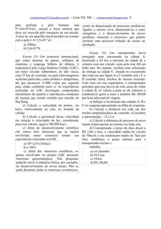 vicenteventura2112@yahoo.com.br - Lista 102: MU - vicenteventura.blogspot.com 9

para    perfurar    a   pele    humana     seja     como na dinamização de processos produtivos
P=2,0x10 N/m , calcule a força mínima que
          7   2
                                                    ligados a setores civis, destacando-se o setor
deve ser exercida pelo mosquito na sua picada.      energético e o desenvolvimento de novos
A área do seu aparelho bucal picador em contato     produtos, materiais e processos que podem
com a pele é A=2,5x10–11m2.                         permitir uma provável redução de custos na
      a) 108km                                      produção.
      b) 5,0x10–4N
                                                          Fuvest 16) Um transportador havia
       Fuvest 15) Um consórcio internacional,      entregado uma encomenda na cidade A,
que reúne dezenas de países, milhares de           localizada a 85 km a noroeste da cidade B, e
cientistas e emprega bilhões de dólares, é         voltaria com seu veículo vazio pela rota AB em
responsável pelo Large Hadrons Colider (LHC),      linha reta. No entanto, recebeu uma solicitação
um túnel circular subterrâneo, de alto vácuo,      de entrega na cidade C, situada no cruzamento
com 27 km de extensão, no qual eletromagnetos      das rodovias que ligam A a C (sentido sul) e C a
aceleram partículas, como prótons e antiprótons,   B (sentido leste), trechos de mesma extensão.
até que alcancem 11.000 voltas por segundo         Com base em sua experiência, o transportador
para, então, colidirem entre si. As experiências   percebeu que esse desvio de rota, antes de voltar
realizadas no LHC investigam componentes           à cidade B, só valeria a pena se ele cobrasse o
elementares da matéria e reproduzem condições      combustível gasto a mais e também R$ 200,00
de energia que teriam existido por ocasião do      por hora adicional de viagem.
Big Bang.                                                 a) Indique a localização das cidades A, B e
       a) Calcule a velocidade do próton, em       C no esquema apresentado na folha de respostas.
km/s, relativamente ao solo, no instante da               b) Calcule a distância em cada um dos
colisão.                                           trechos perpendiculares do caminho. (Considere
       b) Calcule o percentual dessa velocidade    a aproximação  2=1,4
em relação à velocidade da luz, considerada,              c) Calcule a diferença de percurso do novo
para esse cálculo, igual a 300.000 km/s.           trajeto relativamente ao retorno em linha reta.
       c) Além do desenvolvimento científico,             d) Considerando o preço do óleo diesel a
cite outros dois interesses que as nações          R$ 2,00 o litro, a velocidade média do veículo
envolvidas nesse consórcio teriam nas              de 70km/h e seu rendimento médio de 7km por
experiências realizadas no LHC.                    litro, estabeleça o preço mínimo para o
        a) VP=2,97x105km/s                         transportador aceitar o
        b) r=99%                                          trabalho.
        c) Além dos interesses científicos, os             a) ver desenho
 países envolvidos no projeto LHC possuem                  b) 59,5 km
 interesses geoestratégicos. Tais pesquisas                c) 34 km
 poderão servir à indústria bélica, por exemplo,           d) R$ 106,86
 no desenvolvimento de novas armas. Não se
 pode descartar ainda os interesses econômicos,
 