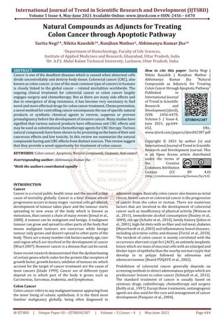 International Journal of Trend in Scientific Research and Development (IJTSRD)
Volume 5 Issue 4, May-June 2021 Available Online: www.ijtsrd.com e-ISSN: 2456 – 6470
@ IJTSRD | Unique Paper ID – IJTSRD42387 | Volume – 5 | Issue – 4 | May-June 2021 Page 644
Natural Compounds as Adjuncts for Treating
Colon Cancer through Apoptotic Pathway
Sarita Negi1*, Nikita Kaushik1*, Runjhun Mathur2, Abhimanyu Kumar Jha1#
1Department of Biotechnology, Faculty of Life Sciences,
Institute of Applied Medicines and Research, Ghaziabad, Uttar Pradesh, India
2Dr. A.P.J. Abdul Kalam Technical University, Lucknow, Uttar Pradesh, India
ABSTRACT
Cancer is one of the deadliest diseases which is caused when abnormal cells
divide uncontrollably and destroy body tissue. Colorectal cancer (CRC), also
known as colon cancer, is one of the most common type of cancers in humans
is closely linked to the global cancer – related mortalities worldwide. The
ongoing clinical treatment for colorectal cancer or colon cancer largely
engages surgery and chemotherapy. But as there are many side effects and
due to emergence of drug resistance, it has become very necessary to find
novel and more effectual drugs for coloncancertreatment.Chemoprevention,
a novel method for controlling cancer encompasses the use of specific natural
products or synthetic chemical agents to reverse, suppress or prevent
premalignancy before the development of invasive cancer. Many studieshave
signified that various natural products have efficacious anti CRC effects and
may be used as substitutional chemotherapy agents for CRC therapy. Various
natural compounds have been shown to be promisingonthebasisoftheiranti
cancerous effects and low toxicity. In this review we summarise the natural
compounds having anti CRC effects from distinct sources. Thisreviewsuggest
that they provide a novel opportunity for treatment of colon cancer.
KEYWORDS: Colon cancer, Apoptosis, Natural compounds, Caspases, Anti-cancer
#corresponding author: Abhimanyu Kumar Jha
*Both the authors contributed equally
How to cite this paper: Sarita Negi |
Nikita Kaushik | Runjhun Mathur |
Abhimanyu Kumar Jha "Natural
Compounds as Adjuncts for Treating
Colon CancerthroughApoptoticPathway"
Published in
International Journal
of Trend in Scientific
Research and
Development(ijtsrd),
ISSN: 2456-6470,
Volume-5 | Issue-4,
June 2021, pp.644-
652, URL:
www.ijtsrd.com/papers/ijtsrd42387.pdf
Copyright © 2021 by author (s) and
International Journal ofTrendinScientific
Research and Development Journal. This
is an Open Access article distributed
under the terms of
the Creative
Commons Attribution
License (CC BY 4.0)
(http://creativecommons.org/licenses/by/4.0)
INTRODUCTION
Cancer
Cancer is a crucial public health issue and the second prime
cause of mortality globally. Cancer is a fatal disease whose
progression occurs in many stages –normal cells getaltered,
development of tumour takes place and the tumour starts
spreading to new areas of the body which is known as
metastasis, that consist a chain of many events [Jemal et al.,
2008]. A tumour can be malignant and benign. A malignant
tumour can grow and spread to other parts of the body that
means malignant tumours are cancerous while benign
tumour only grows and doesn’t spread to other parts of the
body. There are a many number risk factorsnamelyage,race
and region which are involved in the development of cancer
[Wiart 2007]. However cancer is a disease that can becured.
Some recent research demonstrated that the dysfunctioning
of certain genes which codes for the protein likereceptors of
growth factor, growth factors, inhibitor of tumour etc which
account for the target of cancer treatment are the cause of
most cancers [Glade 1999]. Cancer are of different types
depend on in which part of the body it grows such as
Carcinomas, Sarcomas, leukemia, and lymphomas.
Colon Cancer
Colon cancer refers to anymalignanttumourappearingfrom
the inner lining of colonic epithelium. It is the third most
familiar malignancy globally, being often diagnosed in
advanced stages. Basically colon cancer also knownasrectal
cancer, bowel cancer or colorectal cancer is the progression
of cancer from the colon or rectum. There are numerous
factors that are involved in the development of colorectal
cancer such as insufficiency of physical activity [Watson et
al., 2011], immoderate alcohol consumption [Huxley et al.,
2009], old age [Schultz et al., 2010], family history [Johns et
al., 2001], high-fat diets with no fiber and red meat, diabetes
[Meyerhardt et al.,2003] and inflammatory bowel diseases ,
including ulcerative colitis and disease [Terzić et al., 2010].
The incident of colon cancer is mainly correlated with the
occurrence aberrant crypt foci (ACF),anuntimelyneoplastic
lesion which are mass of mucosal cells with an enlarged and
thicker layer of epithelia than the nearby normal crypts that
develop in to polyps followed by adenomas and
adenocarcinomas [Board PDQATE et al., 2002].
Prohibition of colorectal cancer generally depends on
screening methods to detect adenomatous polyps whichare
predecessor lesions to colon cancer [Schmoll et al., 2012].
The standard treatment of cancer is usually based on
cytotoxic drugs, radiotherapy, chemotherapy and surgery
[Reilly et al., 1997]. Except these treatments, antiangiogenic
agents are also used for the cure and management of cancer
development [Pasquier et al., 2004].
IJTSRD42387
 