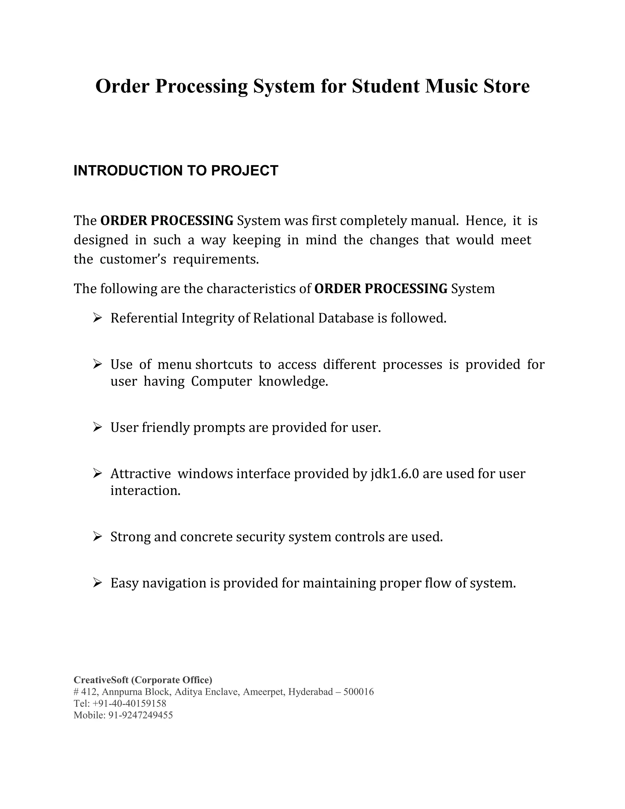 CreativeSoft (Corporate Office)
# 412, Annpurna Block, Aditya Enclave, Ameerpet, Hyderabad – 500016
Tel: +91-40-40159158
Mobile: 91-9247249455
Order Processing System for Student Music Store
INTRODUCTION TO PROJECT
The ORDER PROCESSING System was first completely manual. Hence, it is
designed in such a way keeping in mind the changes that would meet
the customer’s requirements.
The following are the characteristics of ORDER PROCESSING System
 Referential Integrity of Relational Database is followed.
 Use of menu shortcuts to access different processes is provided for
user having Computer knowledge.
 User friendly prompts are provided for user.
 Attractive windows interface provided by jdk1.6.0 are used for user
interaction.
 Strong and concrete security system controls are used.
 Easy navigation is provided for maintaining proper flow of system.
 