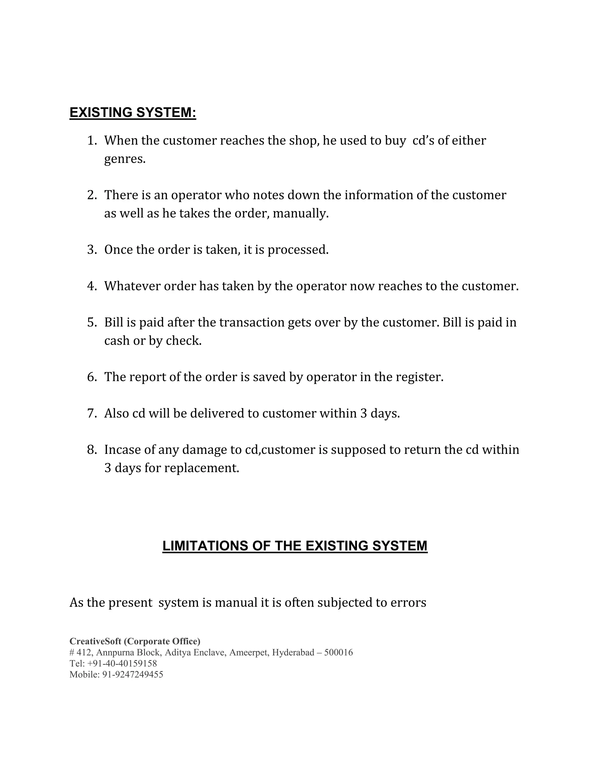 CreativeSoft (Corporate Office)
# 412, Annpurna Block, Aditya Enclave, Ameerpet, Hyderabad – 500016
Tel: +91-40-40159158
Mobile: 91-9247249455
EXISTING SYSTEM:
1. When the customer reaches the shop, he used to buy cd’s of either
genres.
2. There is an operator who notes down the information of the customer
as well as he takes the order, manually.
3. Once the order is taken, it is processed.
4. Whatever order has taken by the operator now reaches to the customer.
5. Bill is paid after the transaction gets over by the customer. Bill is paid in
cash or by check.
6. The report of the order is saved by operator in the register.
7. Also cd will be delivered to customer within 3 days.
8. Incase of any damage to cd,customer is supposed to return the cd within
3 days for replacement.
LIMITATIONS OF THE EXISTING SYSTEM
As the present system is manual it is often subjected to errors
 