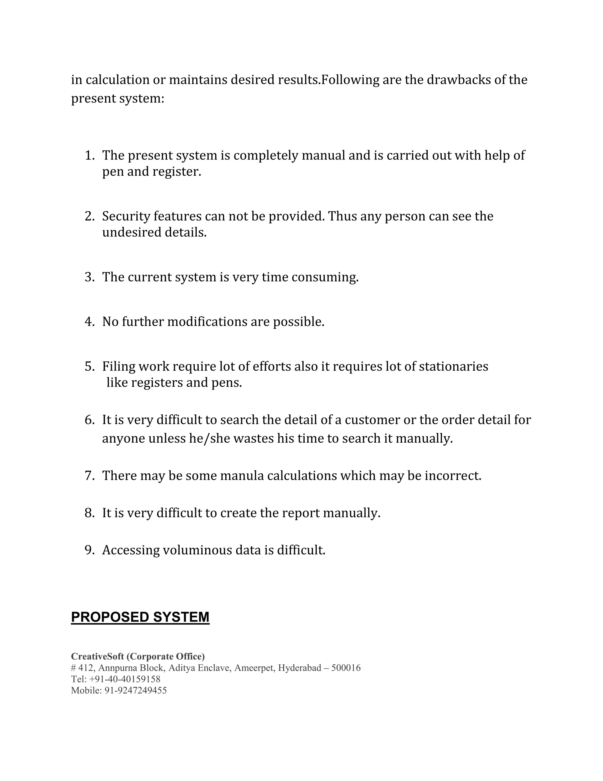 CreativeSoft (Corporate Office)
# 412, Annpurna Block, Aditya Enclave, Ameerpet, Hyderabad – 500016
Tel: +91-40-40159158
Mobile: 91-9247249455
in calculation or maintains desired results.Following are the drawbacks of the
present system:
1. The present system is completely manual and is carried out with help of
pen and register.
2. Security features can not be provided. Thus any person can see the
undesired details.
3. The current system is very time consuming.
4. No further modifications are possible.
5. Filing work require lot of efforts also it requires lot of stationaries
like registers and pens.
6. It is very difficult to search the detail of a customer or the order detail for
anyone unless he/she wastes his time to search it manually.
7. There may be some manula calculations which may be incorrect.
8. It is very difficult to create the report manually.
9. Accessing voluminous data is difficult.
PROPOSED SYSTEM
 