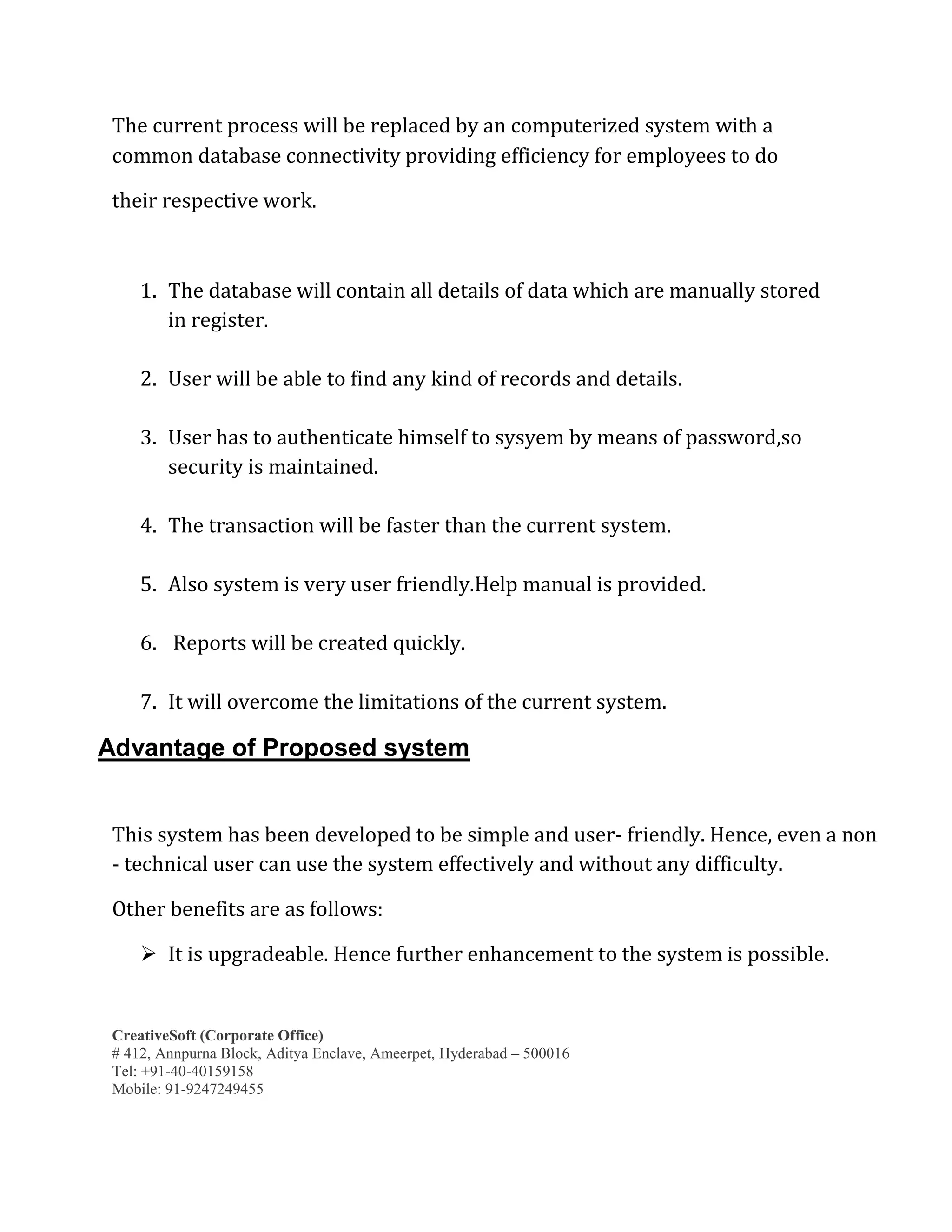 CreativeSoft (Corporate Office)
# 412, Annpurna Block, Aditya Enclave, Ameerpet, Hyderabad – 500016
Tel: +91-40-40159158
Mobile: 91-9247249455
The current process will be replaced by an computerized system with a
common database connectivity providing efficiency for employees to do
their respective work.
1. The database will contain all details of data which are manually stored
in register.
2. User will be able to find any kind of records and details.
3. User has to authenticate himself to sysyem by means of password,so
security is maintained.
4. The transaction will be faster than the current system.
5. Also system is very user friendly.Help manual is provided.
6. Reports will be created quickly.
7. It will overcome the limitations of the current system.
Advantage of Proposed system
This system has been developed to be simple and user- friendly. Hence, even a non
- technical user can use the system effectively and without any difficulty.
Other benefits are as follows:
 It is upgradeable. Hence further enhancement to the system is possible.
 