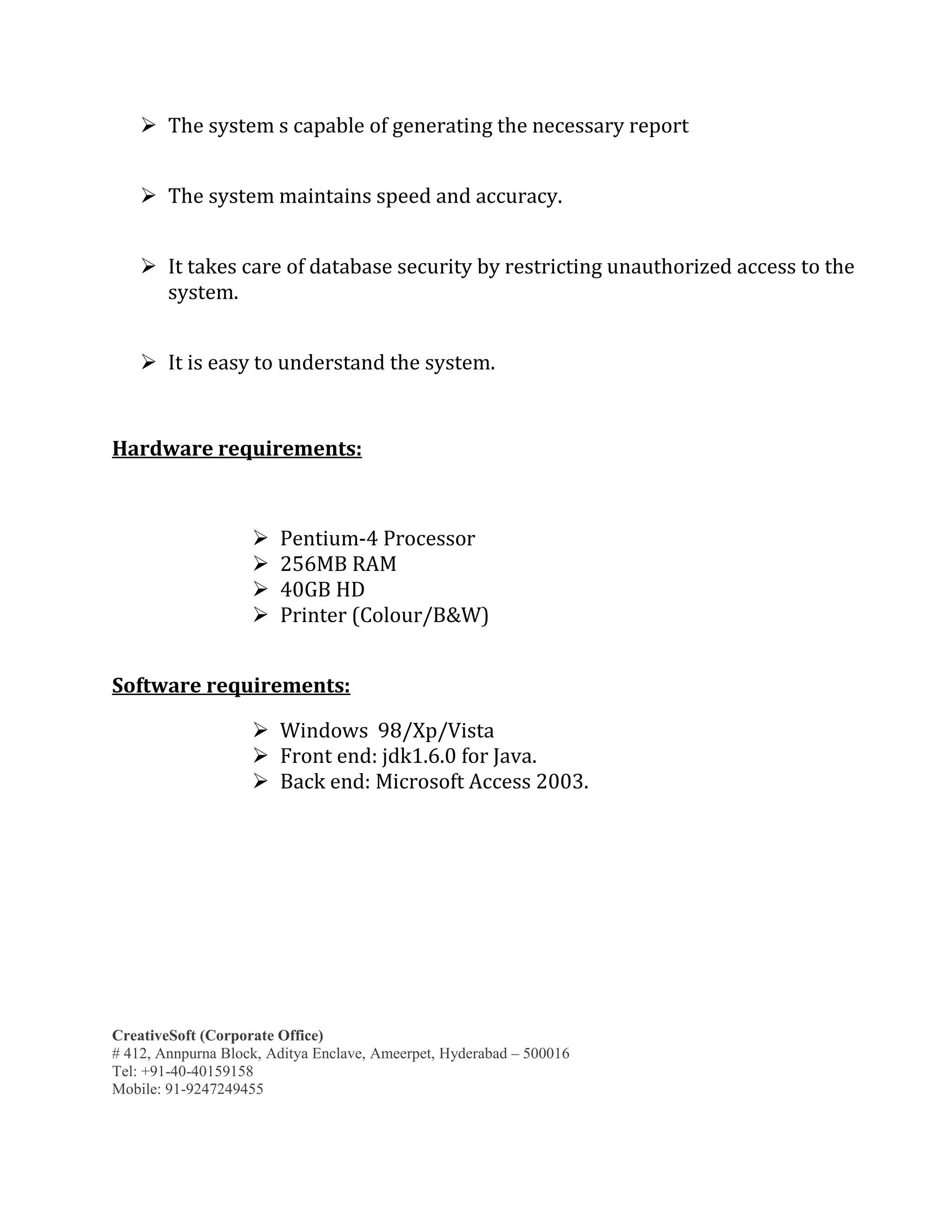 CreativeSoft (Corporate Office)
# 412, Annpurna Block, Aditya Enclave, Ameerpet, Hyderabad – 500016
Tel: +91-40-40159158
Mobile: 91-9247249455
 The system s capable of generating the necessary report
 The system maintains speed and accuracy.
 It takes care of database security by restricting unauthorized access to the
system.
 It is easy to understand the system.
Hardware requirements:
 Pentium-4 Processor
 256MB RAM
 40GB HD
 Printer (Colour/B&W)
Software requirements:
 Windows 98/Xp/Vista
 Front end: jdk1.6.0 for Java.
 Back end: Microsoft Access 2003.
 