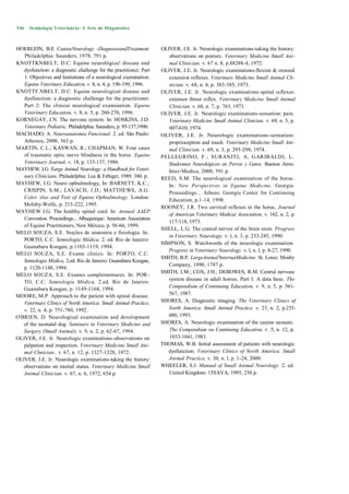 546   Semiologia Veterinária: A Arte do Diagnóstico



HOERLEIN, B.E CanineNeurology -DiagnosisandTreatment.               OLIVER, J.E. Jr. Neurologic examinations-taking the history:
   Philadclphia: Saunders, 1978. 791 p.                                observations on posture. Veterinary Medicine Small Ani-
KNOTTKNBELT, D.C. Equine neurológica! discase and                      mal Clinician. v. 67 n. 8, p.88288-4, 1972.
   dysfunction: a diagnostic challenge for the practitioncr. Part   OLIVER, J.E. Jr. Neurologic examinations-flexion & crossed
   1: Objectives and limitations of a neurological examination.        extension reflexes. Veterinary Medicine Small Animal Cli-
   Equine Veterinary Education, v. 8, n. 4, p. 196-199, 1996.          nician. v. 68, n. 4, p. 383-385, 1973.
KNOTTF.NBELT, D.C. Equine neurological disease and                  OLIVER, J.E. Jr. Neurologic examinations-spinal reflexes:
   dysfunction: a diagnostic challenge for the practitioner.           extensor thrust reflex. Veterinary Medicine Small Animal
   Part 2: The clinicai neurological examination. Equine               Clinician. v. 68, n. 7, p. 763, 1973.
   Veterinary Education, v. 8, n. 5, p. 260-270, 1996.              OLIVER, J.E. Jr. Neurologic examinations-sensation: pain.
KORNEGAY, J.N. The nervous system. In: HOSKINS, J.D.                   Veterinary Medicine Small Animal Clinician. v. 69, n. 5, p.
   Veterinary Pediatric, Philadelphia: Saunders, p. 95-137,1990.       607-610, 1974.
MACHADO, A. Neuroanatomia Funcional. 2. ed. São Paulo:              OLIVER, J.E. Jr. Neurologic examinations-sensation:
   Atheneu, 2000, 363 p.                                               proprioception and touch. Veterinary Medicine Small Ani-
MARTIN, C.L.; KASWAN, R.; CHAPMAN, W. Four cases                       mal Clinician. v. 69, n. 3, p. 295-298, 1974.
   of traumatic optic nerve blindness in the horse. Equine          PELLEGRINO, F.; SURANITI, A; GARIBALDI, L.
   Veterinary Journal, v. 18, p. 133-137, 1986.                        Sindromes Neurológicos en Perros y Gatos. Buenos Aires:
MAYHEW, I.G. Earge Animal Neurology: a Handbook for Veteri-            Inter-Medica, 2000, 391 p.
   nary Clinicians. Philadelphia: Lea & Febiger, 1989. 380. p.      REED, S.M. The neurological examination of the horse.
MAYHEW, I.G. Neuro ophtalmology, In: BARNETT, K.C.;                    In: New Perspectives in Equine Medicine. Georgia.
   CRISPIN, S.M.; LAVACH, J.D.; MATTHEWS, A.G.                         Proceedings... Athens: Georgia Centcr for Continuing
   Color tlas and Text of Equine Ophtalmology. London:                Education, p.1-14, 1998.
   Molsby-Wolfc, p. 215-222, 1995.
                                                                    ROONEY, J.R. Two cervical reflexes in the horse, Journal
MAYHEW I.G. The healthy spinal cord. In: Annual AAEP
                                                                       of American Veterinary Medicai Association, v. 162, n. 2, p.
   Convention. Proceedings... Albuquerque: American Association
                                                                       117-118, 1973.
   of Equine Practitioners, New México, p. 56-66, 1999.
                                                                    SHELL, L.G. The cranial nerves of the brain stem. Progress
MELO SOUZA, S.E. Noções de anatomia e fisiologia. In:
                                                                       in Veterinary Neurology. v. l, n. 3, p. 233-245, 1990.
   PORTO, C.C. Semiologia Médica, 2. ed. Rio de Janeiro:
                                                                    SIMPSON, S. Watchwords of the neurologic examination.
   Guanabara Koogan, p.1103-1119, 1994.
                                                                       Progress in Veterinary Neurology. v. l, n. l, p. 8-27, 1990.
MELO SOUZA, S.E. Exame clínico. In: PORTO, C.C.
                                                                    SMITH, B.P. LargeAnimal'InternaiMedicine. St. Louis: Mosby
   Semiologia Médica, 2.ed. Rio de Janeiro: Guanabara Koogan,
                                                                       Company, 1990, 1787 p.
   p. 1120-1148, 1994.
                                                                    SMITH, J.M.; COX, J.H.; DEBOWES, R.M. Central nervous
MELO SOUZA, S.E. Exames complementares. In: POR-
                                                                       system disease in adult horses. Part I. A data base. The
   TO, C.C. Semiologia Médica, 2.ed. Rio de Janeiro:
   Guanabara Koogan, p. 1149-1168, 1994.                               Compendium of Continuing Education, v. 9, n. 5, p. 561-
MOORE, M.P. Approach to the patient with spinal disease.               567, 1987.
   Veterinary Clinics of North America: Small Animal Practice,      SHORES, A. Diagnostic imaging. The Veterinary Clinics of
   v. 22, n. 4, p. 751-780, 1992.                                      North America. Small Animal Practice. v. 23, n. 2, p.235-
O'BRIEN, D. Neurological examination and development                   480, 1993.
   of the neonatal dog. Seminars in Veterinary Medicine and         SHORES, A. Neurologic examination of the canine neonate.
   Surgery (Small Animal), v. 9, n. 2, p. 62-67, 1994.                 The Compendium on Continuing Education, v .5, n. 12, p.
OLIVER, J.E. Jr. Neurologic examinations-observations on               1033-1041, 1983.
   palpation and inspection. Veterinary Medicine Small Ani-         THOMAS, W.B. Initial assessment of patients with neurologic
   mal Clmician., v. 67, n. 12, p. 1327-1328, 1972.                    dysfunction. Veterinary Clinics of North America: Small
OLIVER, J.E. Jr. Neurologic examinations-taking the history:           Animal Practice, v. 30, n. l, p. 1-24, 2000.
   observations on mental status. Veterinary Medicine Small         WHEELER, S.J. Manual of Small Animal Neurology. 2. ed.
   Animal Clinician. v. 67, n. 6, 1972, 654 p.                         United Kingdom: 15SAVA, 1995, 256 p.
 