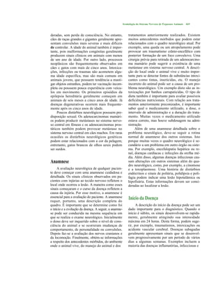 Semiologia do Sistema Nervoso de Pequenos Animais   469



deradas, sem perda de consciência. No entanto,             tratamentos anteriormente realizados. Existem
cães de raças grandes e gigantes geralmente apre-          muitos antecedentes mórbidos que podem estar
sentam convulsões mais severas e mais difíceis             relacionados com o quadro neurológico atual. Por
de controlar. A idade do animal também é impor-            exemplo, uma queda ou um atropelamento pode
tante, pois malformações congénitas geralmente             provocar um traumatismo crânio-encefálico com
produzem sinais clínicos em animais com menos              posterior formação de um foco convulsivo. Uma
de um ano de idade. Por outro lado, processos              cirurgia prévia para retirada de um adenocarcino-
neoplásicos são frequentemente observados em               ma mamário pode sugerir a existência de uma
cães c gatos com mais de cinco anos. Intoxica-             metástase em sistema nervoso central. A descri-
ções, infecções ou traumas não acometem algu-              ção do local onde o animal vive c muito impor-
ma idade específica, mas são mais comuns em                tante para se detectar fontes de substâncias intoxi-
animais jovens, que possuem tendência a masti-             cantes como tintas, inseticidas, etc. O manejo
gar objetos estranhos, podem ter vacinação incom-          incorreto do animal pode ser a causa de um pro-
pleta ou possuem pouca experiência com veícu-              blema neurológico. Um exemplo disto são as in-
los em movimento. Os primeiros episódios da                toxicações por banhos carrapaticidas. O tipo de
epilepsia hereditária geralmente começam em                dieta também é importante para avaliar possíveis
animais de seis meses a cinco anos de idade. Já            deficiências nutricionais. Com relação aos trata-
doenças degenerativas ocorrem mais frequente-              mentos anteriormente preconizados, é importante
mente após os cinco anos de idade.                         saber qual o medicamento utilizado, a dose, o
     Poucos distúrbios neurológicos possuem pre-           intervalo de administração e a duração do trata-
disposição sexual. Os adenocarcinomas mamári-              mento. Muitas vezes o medicamento utilizado
os podem produzir metástases no sistema nervo-             estava correto, mas houve subdosagem na admi-
so central em fêmeas c os adenocarcinomas pros-            nistração.
táticos também podem provocar metástase no                      Além de uma anamnese detalhada sobre o
sistema nervoso central em cães machos. Em raras           problema neurológico, deve-se seguir a rotina
ocasiões os distúrbios neurológicos genéticos              normal de anamnese dos outros sistemas. Isto
podem estar relacionados com a cor da pelagem;             porque muitas vezes o quadro neurológico é se-
entretanto, gatos brancos de olhos azuis podem             cundário a um problema em outro órgão ou siste-
ser surdos.                                                ma. Por exemplo, encefalopatia hepática ou re-
                                                           nal, doenças cardíacas c infecções da orelha mé-
                                                           dia. Além disso, algumas doenças infecciosas cau-
Anamnese                                                   sam alterações cm outros sistemas além do qua-
                                                           dro neurológico, como, por exemplo, a cinomose
     A avaliação neurológica de qualquer pacien-           e a toxoplasmose. Uma história de distúrbios
te deve começar com uma anamnese cuidadosa e               endócrinos e sinais de poliúria, polidipsia e poli-
detalhada. Os sinais clínicos observados em pa-            fagia podem indicar uma lesão hipotalâmica ou
cientes com injúrias ao tecido nervoso refletem o          hipofisária. Estas informações devem ser consi-
local onde ocorreu a lesão. A maneira como esses           deradas ao localizar a lesão.
sinais começaram e o curso da doença refletem a
causa da injúria. Por esse motivo, a anamnese é
essencial para a avaliação do paciente. A anamnese         Início da Doença
requer, portanto, uma descrição completa do
quadro. É importante que se determine como foi                   A descrição do início da doença pode ser um
o início e a evolução da doença. A seguir, a anamne-       dado importante para o diagnóstico. Quando o
se pode ser conduzida na mesma sequência em                início é súbito, os sinais desenvolvem-se rapida-
que se realiza o exame neurológico. Inicialmente           mente, geralmente atingindo sua intensidade
o dono deve ser inquerido sobre o nível de cons-           máxima em 24 horas. Desta forma, podem suge-
ciência do animal e se ocorreram mudanças de               rir, por exemplo, traumatismos, intoxicações ou
comportamento, de personalidade ou convulsões.             acidente vascular cerebral. Doenças subagudas
Depois faz-se a avaliação dos nervos cranianos e           geralmente apresentam sinais que se desenvol-
da locomoção. Finalmente, obtém-se informações             vem progressivamente por um período de vários
a respeito dos antecedentes mórbidos, do ambiente          dias a algumas semanas. Exemplos incluem a
onde o animal vive, do manejo do animal e dos              maioria das doenças inflamatórias, infecciosas e
 