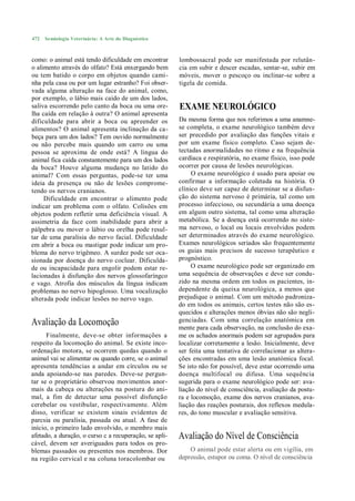 472   Semiologia Veterinária: A Arte do Diagnóstico



como: o animal está tendo dificuldade em encontrar      lombossacral pode ser manifestada por relutân-
o alimento através do olfato? Está enxergando bem       cia em subir e descer escadas, sentar-se, subir em
ou tem batido o corpo em objetos quando cami-           móveis, mover o pescoço ou inclinar-se sobre a
nha pela casa ou por um lugar estranho? Foi obser-      tigela de comida.
vada alguma alteração na face do animal, como,
por exemplo, o lábio mais caído de um dos lados,
saliva escorrendo pelo canto da boca ou uma ore-        EXAME NEUROLÓGICO
lha caída em relação à outra? O animal apresenta
dificuldade para abrir a boca ou apreender os           Da mesma forma que nos referimos a uma anamne-
alimentos? O animal apresenta inclinação da ca-         se completa, o exame neurológico também deve
beça para um dos lados? Tem ouvido normalmente          ser precedido por avaliação das funções vitais e
ou não percebe mais quando um carro ou uma              por um exame físico completo. Caso sejam de-
pessoa se aproxima de onde está? A língua do            tectadas anormalidades no ritmo e na frequência
animal fica caída constantemente para um dos lados      cardíaca e respiratória, no exame físico, isso pode
da boca? Houve alguma mudança no latido do              ocorrer por causa de lesões neurológicas.
animal? Com essas perguntas, pode-se ter uma                 O exame neurológico é usado para apoiar ou
ideia da presença ou não de lesões comprome-            confirmar a informação coletada na história. O
tendo os nervos cranianos.                              clínico deve ser capaz de determinar se a disfun-
     Dificuldade em encontrar o alimento pode           ção do sistema nervoso é primária, tal como um
indicar um problema com o olfato. Colisões em           processo infeccioso, ou secundária a uma doença
objetos podem refletir uma deficiência visual. A        em algum outro sistema, tal como uma alteração
assimetria da face com inabilidade para abrir a         metabólica. Se a doença está ocorrendo no siste-
pálpebra ou mover o lábio ou orelha pode resul-         ma nervoso, o local ou locais envolvidos podem
tar de uma paralisia do nervo facial. Dificuldade       ser determinados através do exame neurológico.
em abrir a boca ou mastigar pode indicar um pro-        Exames neurológicos seriados são frequentemente
blema do nervo trigêmeo. A surdez pode ser oca-         os guias mais precisos de sucesso terapêutico e
sionada por doença do nervo coclear. Dificulda-         prognóstico.
de ou incapacidade para engolir podem estar re-              O exame neurológico pode ser organizado em
lacionadas à disfunção dos nervos glossofaríngco        uma sequência de observações e deve ser condu-
e vago. Atrofia dos músculos da língua indicam          zido na mesma ordem em todos os pacientes, in-
problemas no nervo hipoglosso. Uma vocalização          dependente da queixa neurológica, a menos que
alterada pode indicar lesões no nervo vago.             prejudique o animal. Com um método padroniza-
                                                        do em todos os animais, certos testes não são es-
                                                        quecidos e alterações menos óbvias não são negli-
Avaliação da Locomoção                                  genciadas. Com uma correlação anatómica em
                                                        mente para cada observação, na conclusão do exa-
      Finalmente, deve-se obter informações a           me os achados anormais podem ser agrupados para
respeito da locomoção do animal. Se existe inco-        localizar corretamente a lesão. Inicialmente, deve
ordenação motora, se ocorrem quedas quando o            ser feita uma tentativa de correlacionar as altera-
animal vai se alimentar ou quando corre, se o animal    ções encontradas em uma lesão anatómica focal.
apresenta tendências a andar em círculos ou se          Se isto não for possível, deve estar ocorrendo uma
anda apoiando-se nas paredes. Deve-se pergun-           doença multifocal ou difusa. Uma sequência
tar se o proprietário observou movimentos anor-         sugerida para o exame neurológico pode ser: ava-
mais da cabeça ou alterações na postura do ani-         liação do nível de consciência, avaliação da postu-
mal, a fim de detectar uma possível disfunção           ra e locomoção, exame dos nervos cranianos, ava-
cerebelar ou vestibular, respectivamente. Além          liação das reações posturais, dos reflexos medula-
disso, verificar se existem sinais evidentes de         res, do tono muscular e avaliação sensitiva.
parcsia ou paralisia, passada ou atual. A fase de
início, o primeiro lado envolvido, o membro mais
afetado, a duração, o curso c a recuperação, se apli-   Avaliação do Nível de Consciência
cável, devem ser averiguados para todos os pro-
blemas passados ou presentes nos membros. Dor               O animal pode estar alerta ou em vigília, em
na região cervical e na coluna toracolombar ou          depressão, estupor ou coma. O nível de consciência
 