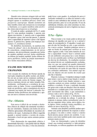 476   Semiologia Veterinária: A Arte do Diagnóstico



      Quando estes sintomas atingem todo um lado        pode levar a este quadro. A avaliação do nervo é
do corpo, temos uma hemíparesia ou hemiplegia; quando   realizada vendando-se os olhos do animal e colo-
atingem apenas os membros pélvicos, temos uma           cando-se uma substância não irritante ou um ali-
paraparesia ouparap/egia. Quando acometem um            mento próximo, para ver se ele percebe. O uso de
único membro, temos uma monoparesia ou monoplegia       substâncias irritantes, tais como amoníaco ou éter,
e, finalmente, se os quatro membros estão envolvi-      estimula terminações do nervo trigêmio na muco-
dos, temos uma tetraparesia ou tetraplegia.             sa nasal.
      O modo de andar c graduado de O a 5, sendo
que O é uma paralisia completa; l, parcsia com
algum movimento; 2, paresia com a capacidade            II Par - Óptico
de suportar o peso, mas sem dar passos; 3, paresia
com a capacidade de suportar o peso e dar alguns             Para se testar a via visual, pode-se deixar um
passos; 4, paresia leve, apenas com tropeços oca-       chumaço de algodão cair para ver se o animal é
sionais e 5, resistência normal.                        capaz de acompanhá-lo. O algodão é usado por-
      Os distúrbios locomotores, na ausência dos        que ele não faz barulho ao cair, o que estimula-
"sinais de cabeça", isto é, de alterações do nível      ria o nervo coclear. Também podemos mover a
de consciência, comportamentais ou de nervos            mão na frente do animal para verificar se seus
cranianos, são provavelmente causados por lesões        olhos seguem a mão. Uma outra maneira de ava-
da medula espinhal cervical, lesões multifocais         liar a capacidade visual é fazer o animal andar
ou difusas da medula espinhal, lesões difusas do        em um ambiente com pouca luz e com obstácu-
nervo periférico, lesões na junção neuromuscu-          los no seu caminho para verificar sua habilidade
lar e lesões musculares difusas.                        em desviar de obstáculos. As condições mentais
                                                        do animal devem ser cuidadosamente avaliadas,
                                                        uma vez que um animal cm quadro demcncial
EXAME DOS NERVOS                                        com andar compulsivo irá chocar-se de encontro
                                                        a obstáculos em razão de uma falta de resposta
CRANIANOS                                               aos estímulos ambientais. Um animal cego ba-
                                                        terá cm objetos em um recinto de exame que
Com cxceção da síndrome de Horner (perda da             não lhe é familiar.
inervação simpática do globo ocular), um distúr-
                                                             Resposta à ameaça. A resposta à ameaça é usada
bio em um ou mais nervos cranianos confirma a
                                                        para testar o nervo óptico (cuja função é sensiti-
presença de lesão acima do foramc magno. Os
                                                        va), o nervo facial (com função motora) e suas
nervos cranianos devem ser todos testados bila-
teralmente, verificando-se a existência de assi-        conexões centrais no córtex cerebral, tronco en-
metria entre os lados. Existe a possibilidade da        cefálico e ccrebelo. O teste c realizado fazendo
lesão ser periférica, após a emergência do nervo        um gesto com a mão em direção à face do animal,
e durante seu trajeto até inervar o músculo. Ge-        tomando-se o cuidado para evitar correntes de ar
ralmente lesões periféricas são unilaterais c ape-      pelo movimento das mãos, o que estimularia a
nas um nervo craniano está envolvido.                   córnea e não o nervo óptico (Fig. 10.21).
                                                             Uma resposta normal é o fechamento das
                                                        pálpebras ou a retirada da cabeça. A perda da
                                                        resposta à ameaça indica normalmente uma le-
l Par - Olfatório                                       são nos seguintes sítios: retina, nervo óptico, tra-
     Este nervo é difícil de ser testado e distúr-      to óptico, córtex cerebral, tronco encefálico, ce-
bios clínicos de olfação são raramente reconheci-       rebelo ou nervo facial (Fig. 10.22).
dos em veterinária. Animais com lesões do nervo              Animais com distúrbio cerebelar podem apre-
olfatório apresentam dificuldade de encontrar ali-      sentar uma perda ipsilateral da resposta à amea-
mentos e de caçar. A presença do olfato é sugerida      ça, porque a via entre o córtex visual e o núcleo
quando o animal explora o recinto do exame,             facial precisa passar através do cerebelo. A res-
cheirando o local em que outros animais perma-          posta a este teste também pode estar ausente em
neceram.                                                animais muito jovens.
     Uma diminuição da capacidade olfativa é                 Uma vez determinado o grau do distúrbio
denominada hlposmia c uma perda total da olfação        visual, sua eventual assimetria e o lado primário
chama-se anosmia. Em cães, o vírus da cinomose          da alteração, os reflexos pupilares são testados.
 