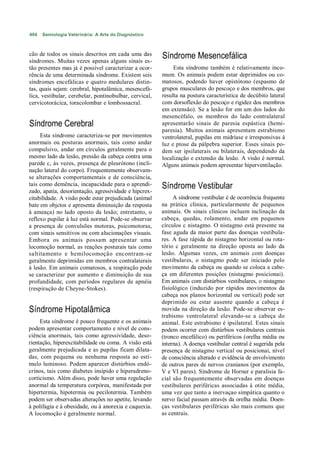 494   Semiologia Veterinária: A Arte do Diagnóstico



cão de todos os sinais descritos em cada uma das        Síndrome Mesencefálica
síndromes. Muitas vezes apenas alguns sinais es-
tão presentes mas já é possível caracterizar a ocor-         Esta síndrome também é relativamente inco-
rência de uma determinada síndrome. Existem seis        mum. Os animais podem estar deprimidos ou co-
síndromes encefálicas e quatro medulares distin-        matosos, podendo haver opistótono (espasmo de
tas, quais sejam: cerebral, hipotalâmica, mesencefá-    grupos musculares do pescoço e dos membros, que
lica, vestibular, cerebelar, pontinobulbar, cervical,   resulta na postura característica de decúbito lateral
cervicotorácica, toracolombar e lombossacral.           com dorsoflexão do pescoço e rigidez dos membros
                                                        em extensão). Se a lesão for em um dos lados do
                                                        mesencéfalo, os membros do lado contralateral
Síndrome Cerebral                                       apresentarão sinais de paresia espástica (hemi-
                                                        paresia). Muitos animais apresentam estrabismo
     Esta síndrome caracteriza-se por movimentos        ventrolateral, pupilas em midríase e irresponsivas à
anormais ou posturas anormais, tais como andar          luz e ptose da pálpebra superior. Esses sinais po-
compulsivo, andar em círculos geralmente para o         dem ser ipsilaterais ou bilaterais, dependendo da
mesmo lado da lesão, pressão da cabeça contra uma       localização e extensão da lesão. A visão é normal.
parede c, às vezes, presença de pleurótono (incli-      Alguns animais podem apresentar hiperventilação.
nação lateral do corpo). Frequentemente observam-
se alterações comportamentais e de consciência,
tais como demência, incapacidade para o aprendi-        Síndrome Vestibular
zado, apatia, desorientação, agressividade e hipcrex-
citabilidade. A visão pode estar prejudicada (animal         A síndrome vestibular é de ocorrência frequente
bate em objctos e apresenta diminuição da resposta      na prática clínica, particularmente de pequenos
à ameaça) no lado oposto da lesão; entretanto, o        animais. Os sinais clínicos incluem inclinação da
reflexo pupilar à luz está normal. Pode-se observar     cabeça, quedas, rolamento, andar em pequenos
a presença de convulsões motoras, psicomotoras,         círculos c nistagmo. O nistagmo está presente na
com sinais sensitivos ou com alucionações visuais.      fase aguda da maior parte das doenças vestibula-
Embora os animais possam apresentar uma                 res. A fase rápida do nistagmo horizontal ou rota-
locomoção normal, as reações posturais tais como        tório c geralmente na direção oposta ao lado da
saltitamento e hemilocomoção encontram-se               lesão. Algumas vezes, cm animais com doenças
geralmente deprimidas em membros contralaterais         vestibulares, o nistagmo pode ser iniciado pelo
à lesão. Em animais comatosos, a respiração pode        movimento da cabeça ou quando se coloca a cabe-
se caracterizar por aumento e diminuição de sua         ça em diferentes posições (nistagmo posicionai).
profundidade, com períodos regulares de apnéia          Em animais com distúrbios vestibulares, o nistagmo
(respiração de Cheyne-Stokes).                          fisiológico (induzido por rápidos movimentos da
                                                        cabeça nos planos horizontal ou vertical) pode ser
                                                        deprimido ou estar ausente quando a cabeça é
Síndrome Hipotalâmica                                   movida na direção da lesão. Pode-se observar es-
                                                        trabismo ventrolateral elevando-se a cabeça do
     Esta síndrome é pouco frequente e os animais       animal. Este estrabismo é ipsilateral. Estes sinais
podem apresentar comportamento e nível de cons-         podem ocorrer com distúrbios vestibulares centrais
ciência anormais, tais como agressividade, deso-        (tronco encefálico) ou periféricos (orelha média ou
rientação, hiperexcitabilidade ou coma. A visão está    interna). A doença vestibular central é sugerida pela
geralmente prejudicada e as pupilas ficam dilata-       presença de nistagmo vertical ou posicionai, nível
das, com pequena ou nenhuma resposta ao estí-           de consciência alterado e evidência de envolvimento
mulo luminoso. Podem aparecer distúrbios endó-          de outros pares de nervos cranianos (por exemplo,
crinos, tais como diabetes insípido e hiperadreno-      V e VI pares). Síndrome de Horner e paralisia fa-
corticismo. Além disso, pode haver uma regulação        cial são frequentemente observadas em doenças
anormal da temperatura corpórea, manifestada por        vestibulares periféricas associadas à otite média,
hipertermia, hipotermia ou pecilotermia. Também         uma vez que tanto a inervaçao simpática quanto o
podem ser observadas alterações no apetite, levando     nervo facial passam através da orelha média. Doen-
à polifagia e à obesidade, ou à anorexia e caquexia.    ças vestibulares periféricas são mais comuns que
A locomoção é geralmente normal.                        as centrais.
 