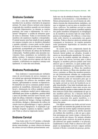 Semiologia do Sistema Nervoso de Pequenos Animais   495



Síndrome Cerebelar                                          lesão nas vias da substância branca. Por outro lado,
                                                            síndromes ccrvicotorácicas c toracolombarcs re-
     Esta c uma das síndromes mais facilmente               fletem primariamente um envolvimento da subs-
reconhecíveis na prática veterinária de pequenos            tância cinzenta das intumescências medulares, em
animais. Os sinais clínicos incluem uma resposta            que se originam os nervos para os membros torá-
exagerada dos membros quando um movimento                   cicos e pélvicos. Na síndrome cervical os sinais
c iniciado (hipermetria), ou durante as reações             clínicos podem variar de paresia a paralisia espástica
posturais, tais como o saltitamento. Às vezes o             dos quatro membros (tetraparesia ou tetraplegia)
animal "ultrapassa" a vasilha de alimentos quan-            ou de membros do mesmo lado do corpo (hemi-
do tenta se alimentar. Todos os movimentos dos              paresia ou hemiplegia). Os reflexos e o tono mus-
membros são espásticos (rígidos) e desajeitados.            cular estão intactos ou aumentados nos quatro
O animal assume uma base ampla de apoio quando              membros. Pode-se observar ataxia em animais que
em repouso (estação com os membros afastados)               conseguem se locomover. As reações posturais
e quando caminha o tronco pode oscilar (ataxia              estão geralmente deprimidas ou ausentes nos
do tronco). O início do movimento é retardado e             quatro membros.
geralmente acompanhado por tremores (tremor                      Se ocorre uma leve compressão lateral da
de intenção). Os tremores da cabeça são facilmente          medula espinhal, os tratos espinocerebclares do
evidenciados. Também podem estar presentes mo-              funículo lateral podem ser afctados, levando à
vimentos finos, pendulares ou oscilatórios dos              ataxia ou incoordenação apendicular. Se somen-
globos oculares. A resposta à ameaça pode estar             te os tratos da medula espinhal são afetados, e
ausente. Se a lesão envolver apenas um lado do              não as raízes dos nervos cervicais para o plexo
cerebelo, a deficiência na resposta à ameaça será           braquial, os membros pélvicos podem estar mais
ispilateral. A visão não está afetada.                      atáxicos que os anteriores, os quais podem pare-
                                                            cer normais comparados aos posteriores. Nos tra-
                                                            tos espinocerebelares, as fibras dos membros
Síndrome Pontinobulbar                                      pélvicos são laterais às fibras dos membros torá-
                                                            cicos e, portanto, as fibras dos membros posterio-
     Esta síndrome é caracterizada por múltiplos            res são primeiramente afetadas em compressões
sinais de envolvimento de nervos cranianos cm               leves. Neste caso, um exame cuidadoso dos mem-
um animal que apresenta hemiparesia, tetraparesia           bros anteriores pode ser necessário para que se
ou tetraplegia. Os reflexos nos membros estão               detectem sinais mínimos que localizem a lesão
intactos, apresentando-se normais ou hiperativos.           na região cervical ao invés de localizá-la na re-
Os distúrbios de nervos cranianos podem incluir:            gião toracolombar. Uma lesão localizada mais cen-
paralisia de mandíbula, diminuição da sensação              tralmente pode produzir sinais mais severos nos
facial e diminuição do reflexo palpebral (nervo             membros torácicos, porque os tratos motores dos mem-
trigêmio), estrabismo medial (nervo abducente),             bros torácicos ficam mais centralmente do que os
inabilidade para fechar as pálpebras, paralisia labial      dos membros pélvicos. Se o funículo dorsal da
e ptose do pavilhão auricular (nervo facial), incli-        medula estiver afetado, há alterações de proprio-
nação da cabeça, rolamento e nistagmo (nervo ves-           cepção consciente dos quatro membros, e o
tibular), paralisia de faringe e laringe resultando         animal se mantém em estação apoiado sobre o
em disfonia, disfagia e diminuição do reflexo de            dorso das patas.
vómito (nervos glossofaríngeo e vago) e paralisia                Em alguns animais com lesão cervical severa
da língua (nervo hipoglosso). A respiração é ge-            pode ocorrer um aumento tão grande do tono mus-
ralmente irregular e apnéica ou rápida e superfi-           cular a ponto de ocorrer rigidez extensora pronun-
cial. Pode-se observar depressão mental.                    ciada. Não existe evidência de atrofia muscular
                                                            em nenhum dos membros, a não ser que a para-
                                                            lisia permaneça por muito tempo e desenvolva-
Síndrome Cervical                                           se uma atrofia por desuso. Os animais afetados
                                                            apresentam graus variáveis de perda da percep-
     Uma lesão entre Cl c C5 produz a chamada               ção dolorosa nos quatro membros e no pescoço,
síndrome cervical. Da mesma forma como na sín-              caudalmente à lesão. Pode-se observar dor à pal-
drome toracolombar, os sinais clínicos de doença            pação ou manipulação cervical e alguns animais
da coluna cervical refletem primariamente uma               resistem à flexão e extensão do pescoço, perma-
 