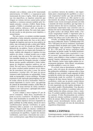 454   Semiologia Veterinária: A Arte do Diagnóstico



reticular com o tálamo, como já foi mencionado          aos neurônios motores da medula e são impor-
anteriormente. O SARA é o responsável pela              tantes para a manutenção do equilíbrio; e o fascí-
manutenção do sono e vigília. Além de seguirem          culo longitudinal medial, que está envolvido em
sua vias específicas, os impulsos sensoriais que        reflexos que permitem ao olho ajustar-se aos
chegam ao sistema nervoso central pelos nervos          movimentos da cabeça. O fascículo longitudinal
espinhais e cranianos passam também pela for-           medial é uma via de associação presente em toda
mação reticular e ativam o SARA. Desta forma,           a extensão do tronco encefálico, que liga todos os
quando o SARA é estimulado por meio da via              núcleos motores dos nervos cranianos, sendo es-
visual, auditiva, dolorosa e tátil, ele mantém o        pecialmente importantes suas conexões com os
animal em estado de alerta. Por outro lado, quan-       núcleos dos nervos relacionados com o movimento
do não recebe ou não processa esses impulsos, o         do globo ocular e da cabeça. Deste modo, o fas-
animal dorme.                                           cículo longitudinal medial é importante para a
     Por este motivo, os animais acordam quando         realização de reflexos que coordenam os movi-
submetidos a fortes estímulos sensoriais como, por      mentos da cabeça com os dos olhos (Fig. 10.3).
exemplo, um ruído muito alto. Isso se deve não à             O bulbo, ou medula oblonga, possui os núcleos
chegada de impulsos nervosos na área auditiva do        dos nervos abducente, facial e vestibulococlear (VI,
córtex, mas à ativação de todo o córtex pelo SARA,      VII e VIII pares de nervos cranianos), localizados
o qual, por sua vez, foi ativado por fibras que se      na porção rostral, na junção com a ponte. Os nervos
destacam da via auditiva. Assim, se forem lesadas       glossofaríngeo, vago, acessório e hipoglosso (IX,
estas vias depois de seu trajeto pela formação re-      X, XI e XII pares de nervos cranianos) estão
ticular, embora não cheguem os impulsos na área         localizados na porção caudal. No bulbo localizam-
auditiva do córtex, o animal acorda com o ruído         se centros vitais, como o centro respiratório e o cen-
                                                        tro vasomotor, que controlam não só o ritmo respi-
(ele acorda, mas não ouve). Por outro lado, se fo-
                                                        ratório, como também o ritmo cardíaco e a pressão
ram mantidas intactas as vias auditivas e lesada a
                                                        arterial, funções indispensáveis à manutenção da
parte mais cranial da formação reticular, o animal
                                                        vida. Portanto, lesões nesta região podem ser ex-
dorme mesmo quando submetido a fortes ruídos,
                                                        tremamente perigosas. Além desses, encontramos
apesar de chegarem impulsos auditivos em seu
                                                        no bulbo também o centro do vómito.
córtex. Por este motivo, lesões mesencefálicas ou
                                                             O cerebelo situa-se dorsalmente ao bulbo e à
de córtex cerebral podem produzir níveis altera-        ponte, sobre três pares de estruturas denomina -
dos de consciência, tais como o coma. Os nervos         das pedúnculos cerebelares, e repousa sobre a fossa
oculomotor e troclear (III e IV pares de nervos         cerebelar do osso occipital, sendo separado do lobo
cranianos) estão localizados no mesencéfalo. Existe     occipital do cérebro por uma prega da dura-máter
ainda, no mesencéfalo, o núcleo deEdinger- Westphal,    denominada tenda do cerebelo. O cerebelo é
responsável pela inervação parassimpática do glo-       composto de duas massas laterais, os hemisférios
bo ocular, através do nervo oculomotor. Outra es-       cerebelares, sendo que na porção central desses
trutura importante é o núcleo rubro, que participa      há uma estrutura denominada vermis. O cerebe-
do controle da motricidade somática, recebe fibras do   lo está organizado em três regiões principais: lo-
cerebelo e de áreas motoras do córtex cerebral e        bos rostral, caudal e floculonodular. Uma das prin-
origina o trato rubrospinal, o principal trato motor    cipais funções do cerebelo é coordenar toda a ati-
voluntário nos animais.                                 vidade motora da cabeça, pescoço, tórax e mem-
     A ponte contém o nervo trigêmio (V par de          bros. O cerebelo também controla o tono muscular
nervos cranianos). Além disso, encontramos na           nos animais. O lobo floculonodular do cerebelo
ponte os núcleos vestibulares. Os núcleos vestibu-      faz parte do sistema vestibular e mantém o equi-
lares estão localizados no assoalho do IV ventrí-       líbrio do animal. Desta forma, lesões do cerebelo
culo, e recebem impulsos nervosos originados na         podem causar incoordenação motora, perda do
parte vestibular da orelha interna, através do nervo    equilíbrio e diminuição do tono da musculatura
vestibulococlear (porção vestibular), os quais          esquelética (hipotonia).
informam sobre a posição e os movimentos da
cabeça. Chegam ainda aos núcleos vestibulares
fibras provenientes do cerebelo, relacionadas com       MEDULA ESPINHAL
a manutenção do equilíbrio. A partir dos núcleos
vestibulares, saem tratos e fascículos tais como o      Etimologicamente, medula significa miolo e in-
trato vestibulospinal, cujas fibras levam impulsos      dica o que está dentro. A medula espinhal é uma
 