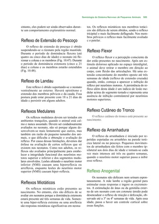 Semiologia do Sistema Nervoso de Pequenos Animais   505



entanto, eles podem ser ainda observados duran-          tos. Os reflexos miotáticos nos membros toráci-
te um comportamento exploratório normal.                 cos são difíceis de serem obtidos, sendo o reflexo
                                                         tricipital o mais facilmente deflagrado. Nos mem-
                                                         bros pélvicos o reflexo mais facilmente avaliado
Reflexo de Extensão do Pescoço                           c o patelar.

     O reflexo de extensão do pescoço é obtido
suspendendo-se o rieonato pela região mastóide.          Reflexo Flexor
Durante o período de dominância flexora (até
quatro ou cinco dias de idade) o neonato irá fle-             O reflexo flexor e a percepção consciente da
xionar a coluna e os membros (Fig. 10.47). Durante       dor estão presentes no nascimento. Após um es-
o período de dominância extensora (cinco a 21            tímulo doloroso aplicado no espaço interdigital,
dias) a coluna e os membros estarão estendidos           o animal deve retirar o membro em direção ao
(Fig. 10.48).                                            corpo, com flexão das articulações. Há uma ex-
                                                         tensão concomitante do membro oposto até três
                                                         semanas de idade (reflexo de extensão cruzada)
Reflexo de Landau                                        quando, então, começa a aparecer a inibição do
                                                         reflexo por neurônios motores. A persistência do re-
    Este reflexo é obtido suportando-se o neonato
                                                         flexo além desta idade é um indício de lesão me-
ventralmente ao esterno. Haverá opistótono e
extensão dos membros pélvicos e da cauda. Fssa           dular acima do segmento testado e representa uma
postura pode estar presente com 18 a 21 dias de          ausência de inibição contralateral por neurônios
idade c persistir em alguns adultos.                     motores superiores.



Reflexos Medulares                                       Reflexo Cutâneo do Tronco
     Os reflexos medulares devem ser testados em             O reflexo cutâneo do tronco está presente ao
ambientes tranquilos, quando o animal está cal-          nascimento.
mo e nunca assustado. Devem ser cuidadosamente
avaliados no neonato, não só porque alguns de-
senvolvem-se mais lentamente que outros, mas             Reflexo da Arranhadura
também em razão do pequeno tamanho dos ani-
                                                              O reflexo da arranhadura é iniciado por re-
mais, o que dificulta a obtenção e avaliação do
reflexo. Por causa dessas limitações, devemos dar        petidas espetadas ou arranhões na parede torá-
ênfase na avaliação de certos reflexos que só            cica lateral ou no pescoço. Pequenos movimen-
existem nos neonatos. Como nos adultos, os re-           tos de arranhadura são feitos com o membro ip-
flexos são avaliados principalmente para estabe-         silateral aos dois dias de idade e tornam-se cada
lecer a integridade funcional dos neurônios mo-          vez mais intensos até três ou quatro semanas,
tores superior e inferior e dos segmentos medu-          quando o neurônio motor superior passa a inibir
lares envolvidos. Lesões afetando o neurônio motor       esse reflexo.
inferior (NMI) causam uma hiporreflexia ou
arreflexia, enquanto lesões do neurônio motor
superior (NMS) causam hiper-reflexia.                    Reflexo Anogenital
                                                              Os neonatos não defecam nem urinam espon-
                                                         taneamente. A mãe lambe a região genital para
Reflexos Miotáticos                                      estimular essas respostas e ingere os excremen-
     Os reflexos miotáticos estão presentes ao           tos. A estimulação do ânus ou da genitália exter-
nascimento. No entanto, eles são difíceis de se          na de um neonato com um cotonete úmido pode
avaliar em neonatos porque a dominância extensora        desencadear o reflexo de micção e defccação, ob-
estará presente até três semanas de vida. Somen-         servado até a 3a ou 4§ semanas de vida. Após essa
te uma hiper-reflexia extrema ou uma arreflexia          idade, passa a haver um controle cortical sobre
são respostas miotáticas significativas em neona-        essas funções.
 