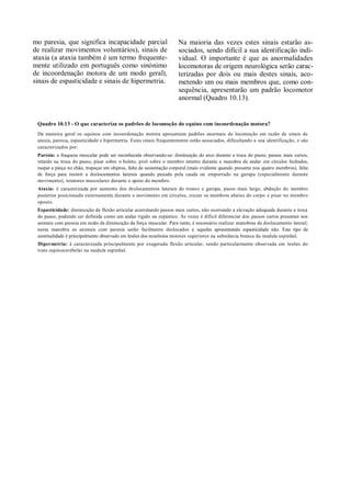 mo paresia, que significa incapacidade parcial                       Na maioria das vezes estes sinais estarão as-
de realizar movimentos voluntários), sinais de                       sociados, sendo difícil a sua identificação indi-
ataxia (a ataxia também é um termo frequente-                        vidual. O importante é que as anormalidades
mente utilizado em português como sinónimo                           locomotoras de origem neurológica serão carac-
de incoordenação motora de um modo geral),                           terizadas por dois ou mais destes sinais, aco-
sinais de espasticidade e sinais de hipermetria.                     metendo um ou mais membros que, como con-
                                                                     sequência, apresentarão um padrão locomotor
                                                                     anormal (Quadro 10.13).


 Quadro 10.13 - O que caracteriza os padrões de locomoção do equino com incoordenação motora?
 De maneira geral os equinos com incoordenação motora apresentam padrões anormais de locomoção em razão de sinais de
 ataxia, paresia, espasticidade e hipermetria. Estes sinais frequentemente estão associados, dificultando a sua identificação, e são
 caracterizados por:
 Paresia: a fraqueza muscular pode ser reconhecida observando-se: diminuição do arco durante a troca do passo, passos mais curtos,
 retardo na troca do passo, pisar sobre o boleto, pivô sobre o membro interno durante a manobra de andar em círculos fechados,
 raspar a pinça no chão, tropeçar em objetos, falta de sustentação corporal (mais evidente quando presente nos quatro membros), falta
 de força para resistir a deslocamentos laterais quando puxado pela cauda ou empurrado na garupa (especialmente durante
 movimento), tremores musculares durante o apoio do membro.
 Ataxia: é caracterizada por aumento dos deslocamentos laterais do tronco e garupa, passo mais largo, abdução do membro
 posterior posicionado externamente durante o movimento em círculos, cruzar os membros abaixo do corpo e pisar no membro
 oposto.
 Espasticidade: diminuição de flexão articular acarretando passos mais curtos, não ocorrendo a elevação adequada durante a troca
 do passo, podendo ser definida como um andar rígido ou espástico. Às vezes é difícil diferenciar dos passos curtos presentes nos
 animais com paresia em razão da diminuição da força muscular. Para tanto, é necessário realizar manobras de deslocamento lateral;
 nesta manobra os animais com paresia serão facilmente deslocados e aqueles apresentando espasticidade não. Este tipo de
 anormalidade é principalmente observado em lesões dos neurônios motores superiores na substância branca da medula espinhal.
 Hipermetria: é caracterizada principalmente por exagerada flexão articular, sendo particularmente observada em lesões do
 trato espinocerebelar na medula espinhal.
 