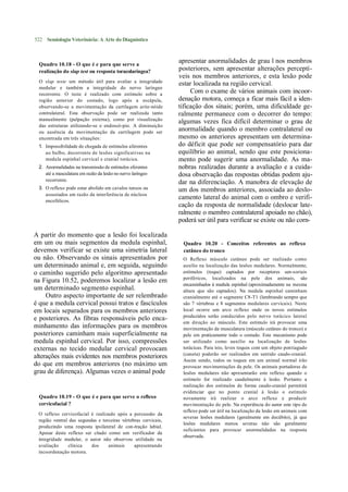 522 Semiologia Veterinária: A Arte do Diagnóstico



 Quadro 10.18 - O que é e para que serve a
                                                                apresentar anormalidades de grau l nos membros
 realização do slap test ou resposta toracolaríngea?            posteriores, sem apresentar alterações perceptí-
                                                                veis nos membros anteriores, e esta lesão pode
 O slap teste um método útil para avaliar a integridade
                                                                estar localizada na região cervical.
 medular e também a integridade do nervo laríngeo
 recorrente. O teste é realizado com estímulo sobre a
                                                                     Com o exame de vários animais com incoor-
 região anterior do costado, logo após a escápula,              denação motora, começa a ficar mais fácil a iden-
 observando-se a movimentação da cartilagem arite-nóide         tificação dos sinais; porém, uma dificuldade ge-
 contralateral. Esta observação pode ser realizada tanto        ralmente permanece com o decorrer do tempo:
 manualmente (palpação externa), como por visualização
                                                                algumas vezes fica difícil determinar o grau de
 das estruturas utilizando-se o endoscó-pio. A diminuição
 ou ausência da movimentação da cartilagem pode ser
                                                                anormalidade quando o membro contralateral ou
 encontrada em três situações:                                  mesmo os anteriores apresentam um determina-
 1. Impossibilidade de chegada de estímulos aferentes           do déficit que pode ser compensatório para dar
    ao bulbo, decorrente de lesões significativas na            equilíbrio ao animal, sendo que este posiciona-
    medula espinhal cervical e cranial torácica.                mento pode sugerir uma anormalidade. As ma-
 2. Anormalidades na transmissão de estímulos eferentes         nobras realizadas durante a avaliação e a cuida-
    até a musculatura em razão da lesão no nervo laríngeo       dosa observação das respostas obtidas podem aju-
    recorrente.
                                                                dar na diferenciação. A manobra de elevação de
 3. O reflexo pode estar abolido em cavalos tensos ou           um dos membros anteriores, associada ao deslo-
    assustados em razão da interferência de núcleos
    encefálicos.
                                                                camento lateral do animal com o ombro e verifi-
                                                                cação da resposta de normalidade (deslocar late-
                                                                ralmente o membro contralateral apoiado no chão),
                                                                poderá ser útil para verificar se existe ou não corn-

A partir do momento que a lesão foi localizada
em um ou mais segmentos da medula espinhal,                      Quadro 10.20 - Conceitos referentes ao reflexo
devemos verificar se existe uma simetria lateral                 cutâneo do tronco
ou não. Observando os sinais apresentados por                    O Reflexo músculo cutâneo pode ser realizado como
um determinado animal e, em seguida, seguindo                    auxílio na localização das lesões medulares. Normalmente,
o caminho sugerido pelo algoritmo apresentado                    estímulos (toque) captados por receptores sen-soriais
                                                                 periféricos, localizados na pele dos animais, são
na Figura 10.52, poderemos localizar a lesão em
                                                                 encaminhados à medula espinhal (aproximadamente na mesma
um determinado segmento espinhal.                                altura que são captados). Na medula espinhal caminham
     Outro aspecto importante de ser relembrado                  cranialmente até o segmente C8-T1 (lembrando sempre que
é que a medula cervical possui tratos e fascículos               são 7 vértebras e 8 segmentos medulares cervicais). Neste
em locais separados para os membros anteriores                   local ocorre um arco reflexo onde os novos estímulos
                                                                 produzidos serão conduzidos pelo nervo torácico lateral
e posteriores. As fibras responsáveis pelo enca-
                                                                 em direção ao músculo. Este estímulo irá provocar uma
minhamento das informações para os membros                       movimentação da musculatura (músculo cutâneo do tronco) e
posteriores caminham mais superficialmente na                    pele em praticamente todo o costado. Este mecanismo pode
medula espinhal cervical. Por isso, compressões                  ser utilizado como auxílio na localização de lesões
externas no tecido medular cervical provocam                     torácicas. Para isto, leves toques com um objeto pontiagudo
                                                                 (caneta) poderão ser realizados em sentido caudo-cranial.
alterações mais evidentes nos membros posteriores
                                                                 Assim sendo, todos os toques em um animal normal irão
do que em membros anteriores (no máximo um                       provocar movimentações da pele. Os animais portadores de
grau de diferença). Algumas vezes o animal pode                  lesões medulares não apresentarão este reflexo quando o
                                                                 estímulo for realizado caudalmente à lesão. Portanto a
                                                                 realização dos estímulos de forma caudo-cranial permitirá
                                                                 evidenciar que no ponto cranial à lesão o estímulo
 Quadro 10.19 - O que é e para que serve o reflexo               novamente irá realizar o arco reflexo e produzir
 cervicofacial ?                                                 movimentação de pele. Na experiência do autor este tipo de
                                                                 reflexo pode ser útil na localização da lesão em animais com
 O reflexo cervicofacial é realizado após a percussão da
                                                                 severas lesões medulares (geralmente em decúbito), já que
 região ventral das segundas e terceiras vértebras cervicais,
                                                                 lesões medulares menos severas não são geralmente
 produzindo uma resposta ipsilateral de con-tração labial.
                                                                 suficientes para provocar anormalidades na resposta
 Apesar deste reflexo ser citado como um verificador da
                                                                 observada.
 integridade medular, o autor não observou utilidade na
 avaliação     clínica    dos     animais      apresentando
 incoordenação motora.
 