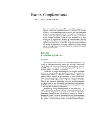 Exames Complementares
  •MARY MARCONDES FEITOSA



          Junto com a história e os exames físico e neurológico, algumas inves-
          tigações diagnosticas auxiliares são feitas no paciente com distúrbio
          neurológico. Os testes considerados necessários para a avaliação apro-
          priada do paciente variam de acordo com o clínico, mas geralmente
          incluem alguns procedimentos laboratoriais de rotina, como hemo-
          grama completo, urinálise, exame de fezes, determinação da glice-
          mia, provas de função renal e dosagem de enzimas séricas. Além dis-
          so, podem ser realizados exames específicos, tais como avaliação do
          líquido cefalorraquidiano, exames por imagem (radiografia simples,
          mielografia, epidurografia, tomografia computadorizada e ressonân-
          cia nuclear magnética) e testes eletrodiagnósticos (eletroencefalografia
          e eletroneuromiografia).


        LÍQUIDO
        CEFALORRAQUIDIANO
       Colheita
            A colheita e o exame laboratorial do líquido cefalorraquidiano (LCR)
       devem ser realizados sempre que houver uma indicação clínica suges-
       tiva de doença do sistema nervoso central. Ocasionalmente o exame
       do LCR pode ser de valor como um método prognóstico para a evo-
       lução da doença e a resposta ao tratamento.
            O LCR pode ser retirado por uma das três vias: cisternal: por punção
       da cisterna magna; lombar: por punção do fundo do saco durai, e
       ventricular: por punção dos ventrículos cerebrais laterais. A punção ven-
       tricular constitui uma via de exceção porque os dados obtidos neste
       local são muito pobres em informações, uma vez que as alterações
       que ocorrem no LCR subaracnóide em diversas condições mórbidas,
       em geral, não repercutem sobre o LCR ventricular. No neonato a punção
       ventricular pode ser feita diretamente através da fontanela bregmática,
       de fácil execução quando houver dilatação ventricular, porém torna-
       se difícil quando o ventrículo for normal.
            A escolha do nível de punção depende da indicação clínica c da
       espécie animal. Nas síndromes relativas à patologia raquiana, a pun-
       ção lombar é obrigatória, e nas síndromes relativas à patologia
       meningoencefálica pode ser feita a punção cisternal ou lombar. A
       indicação de punção lombar nas síndromes relativas à patologia raquiana
       é absoluta pois, procedendo-se de outra forma, prejudica-se o paciente
       por ignorar a situação do LCR lombar, em relação direta com o pró-
 