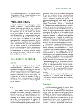 Exames Complementares 529



sós e contaminar a amostra a ser obtida. Nos bo-     plesmente um acidente de punção com ruptura
vinos o espaço pode ser atingido utilizando-se uma   de um vaso sanguíneo durante a penetração da
agulha de aproximadamente 6 a 8cm.                   agulha, de que resulta mistura de sangue com
                                                     liquor. A diferenciação destes dois tipos de LCR
                                                     hemorrágico é de grande importância na prática
PRESSÃO LIQUÓRICA                                    diária e pode ser feita de duas maneiras: faz-se
                                                     sempre a colheita em 3 frascos; se a intensidade
A pressão liquórica normal de cães e gatos é menor   de coloração e de turvação for idêntica nos três,
que 180 e 100mmH2O, respectivamente. Quando          trata-se de hemorragia preexistente. Se, entretan-
não for possível a utilização de um manómetro        to, a intensidade variar de um tubo para o outro, a
para a determinação da pressão liquórica, deve-se    mistura do sangue é atual e portanto produzida por
ter em mente que em um animal com pressão            traumatismo da agulha no ato da punção. Outra
intracraniana normal, o liquor goteja quando da      forma de fazer a diferenciação é realizar a centri-
inserção da agulha na cisterna magna. Em ani-        fugação da amostra. As hemácias serão separadas
mais com aumento da pressão craniana o fluxo         imediatamente após a colheita. Se o líquido so-
do liquor passa a ser contínuo, às vezes até jor-    brenadante for incolor, será indicativo de punção
rando da agulha, evidenciando o aumento da pres-     traumática; se, entretanto, estiver avermelhado ou
são. Nestes casos a colheita deve ser imediata-      amarelo, indicará uma hemorragia preexistente.
mente interrompida. Em tais casos, a remoção do           Xantocromia é a palavra habitualmente usa-
LCR da cisterna magna cria ali um lugar de baixa     da para indicar a cor amarela, que pode ter três
pressão: o tronco cerebral desloca-se caudalmen-     origens: hemolítica, serogênica e biliar. A xanto-
tc c o vermis cerebelar pode se herniar através      cromia de origem hemolítica está associada à fase
do forame magno. A herniação cerebelar compri-       inicial do acidente hemorrágico, que diminui
me o bulbo e os centros vitais do tronco encefá-     progressivamente. O líquido xantocrômico de ori-
lico, resultando em morte.                           gem serogênica caracteriza a compressão raquiana
                                                     ou encefálica. Em razão da estase circulatória há
                                                     um processo transudativo e consequente passa-
EXAME FÍSICO DO LIQUOR                               gem de proteínas do soro sanguíneo para o liquor.
                                                     Frequentemente ambos os mecanismos, hemor-
Aspecto                                              ragia e transudação, estão agindo ao mesmo tem-
                                                     po, um ou outro predominando em um determi-
     Um liquor normal deve ser claro e límpido       nado momento. A xantocromia de origem biliar
quanto ao aspecto. A determinação do aspecto é       ocorre em razão da passagem de bilirrubina do
realizada comparando-se um tubo com água des-        sangue para o LCR em pacientes com icterícia
tilada frente ao tubo contendo LCR, ambos con-       •


tra uma superfície branca e uma folha com letras     intensa.
impressas. O liquor normal é transparente e as           Pode-se observar xantocromia também quando
letras devem ser facilmente lidas através dele. A    a proteína do LCR estiver acima de 400mg/dL.
turbidez no liquor ocorre geralmente em razão de     Em condições supurativas o LCR pode estar cin-
um aumento na celularidade e na taxa de proteí-      za ou verde.
nas da amostra.
                                                     Coagulação
Cor                                                       O LCR normal não coagula. Se ocorrer lesão
                                                     da barreira hematoencefálica, é possível a passa-
     O liquor normal é incolor, lembrando água       gem de proteínas de peso molecular elevado do
destilada. A determinação da cor é realizada com-    sangue, como o fibrinogênio. O fibrinogênio do
parando-se um tubo com água destilada e um tubo      LCR pode ter duas origens, procedendo do san-
de liquor previamente centrifugado contra uma        gue por passagem da barreira hematoencefálica
superfície de cor branca. A alteração mais comum     juntamente com outras frações proteicas, ou por
na cor é o vermelho resultante da presença de        passagem seletiva em razão de um estímulo in-
sangue no liquor. Desta forma, o LCR averme-         feccioso ou irritativo. O retículo fibrinoso é obser-
lhado indica uma hemorragia preexistente ou sim-     vado no LCR em casos de processos inflamatórios
 