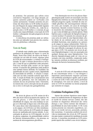 Exames Complementares 533



de proteínas. Em pacientes que sofrem crises                Uma diminuição nos níveis de glicose (hipo-
convulsivas frequentes e de longa duração, pe-        glicorraquia) pode ocorrer em associação com uma
quenos aumentos podem ser verificados com             hipogliccmia sistémica ou como resultado de uma
caráter permanente. Grandes aumentos de pro-          infecção piogcnica aguda, resultado de uma ati-
teínas são observados no LCR lombar de pacien-        vidade glicolítica dos microorganismos infectan-
tes com bloqueio do espaço subaracnóide raquiano      tes como, por exemplo, em casos de meningite
por tumor, fratura de vértebra, etc., onde há se-     bacteriana. Quando existem bactérias no LCR,
paração entre o LCR lombar e o cisternal, de que      os leucócitos são estimulados a realizar fagocito-
resulta uma impossibilidade e renovação do LCR        se, que é uma atividade que consome glicose. Outra
lombar e subsequente elevação progressiva da taxa     hipótese para a explicação da hipoglicorraquia é
de proteínas.                                         a teoria tecidual. O aumento do consumo de gli-
     A eletroforese de proteínas pode ser utiliza-    cose seria em razão de uma hiperatividade celu-
da como um indicador mais preciso dos constitu-       lar diante de um estímulo grave tal como uma
intes de globulinas e albumina.                       atividade bacteriana, uma neoplasia ou a presen-
                                                      ça de sangue no espaço subaracnóide. Outra teo-
                                                      ria seria a perturbação da barreira hematoencefá-
Teste de Pandy                                        lica, que dificulta a passagem de glicose do san-
                                                      gue para o LCR. Um aumento nos níveis de gli-
    O método mais simples para a determinação         cose (hiperglicorraquia) é visto em associação com
qualitativa de globulinas do liquor é o teste de      qualquer doença que cause hiperglicemia. Uma
Pandy. Neste teste l,OmL de reativo de Pandy é        discreta hiperglicorraquia pode ser vista em as-
colocado em um tubo de ensaio, algumas gotas          sociação com uma encefalite, compressão medu-
de LCR são acrescentadas e a mistura é homoge-        lar, tumores cerebrais ou abscessos cerebrais, por
neizada. Se após a mistura desenvolve-se turva-       alteração da barreira hematoencefálica.
ção, é sinal de que as globulinas estão presentes.
Uma leve turvação pode ocorrer cm um liquor
normal. O aumento das globulinas pode produzir        Ureia
uma turbidez branca definida. Os resultados são
quantificados de uma a quatro cruzes, dependendo          A ureia do LCR está sob dependência direta
da intensidade da turbidez. A solução é compa-        de sua concentração sérica e a sua dosagem é
rada com um tubo contendo somente água desti-         importante particularmente naqueles pacientes
lada. A reação de Pandy não é propriamente uma        com problemas neurológicos agudos, para os quais
reação das globulinas, mas sim indicadora do          o exame do LCR é feito como prova preliminar
aumento da taxa de proteínas totais. Entretanto,      de emergência. Em casos de uremia, o nível de
na maioria das vezes a elevação da taxa de proteí-    ureia no LCR irá aumentar na mesma proporção
nas se deve à elevação das gamaglobulinas.            que aumenta no sangue.


Glicose                                               Creatinina Fosfoquinase (CK)
     Os níveis de glicose no LCR variam de 60 a            Apesar das enzimas liquóricas serem impor-
80% dos níveis séricos na maioria das espécies. No    tantes no estabelecimento do diagnóstico de dano
caso da glicose, o LCR funciona como um               ao tecido do sistema nervoso central, elas não
ultrafiltrado do sangue, mas uma mudança no san-      auxiliam no diagnóstico diferencial das várias
gue só é observada no liquor uma a três horas após.   doenças e seus valores normais não eliminam a
Por causa desse inter-relacionamcnto, uma análi-      possibilidade de uma lesão tecidual. A CK é uma
se do sangue e do LCR deve ser feita simultanea-      enzima presente nos músculos esqueléticos, car-
mente. Tanto a glicose do LCR quanto do sangue        díaco e no tecido nervoso, possuindo, portanto,
devem ser analisadas pelo mesmo método. A con-        três isoenzimas. A isoenzima cerebral está envol-
centração de glicose no LCR depende: do nível         vida na manutenção dos níveis de ATP necessá-
de glicose sanguínea; da permeabilidade seletiva      rios para manter o potencial de membrana do tecido
da barreira hematoencefálica e da presença ou         nervoso. A isoenzima encontrada no LCR corres-
ausência de microorganismos glicolíticos.             ponde àquela dita cerebral e seus níveis indepen-
 