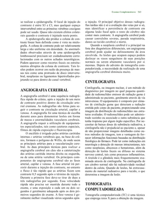 Exames Complementares 543



se realizar a cpidurografia. O local de injeção do      a injeção. O principal objetivo dessas radiogra-
contraste é entre S3 e Cl, mas qualquer espaço          fias tardias não é só a avaliação das veias por si só,
intervertebral entre as primeiras vértebras coccígeas   mas identificar a persistência de contraste em
pode ser usado. Quase não existem efeitos colate-       alguma lesão focal após o resto do cérebro não
rais quando o contraste é injetado neste ponto.         conter mais contraste. A angiografia cerebral pode
     A epidurografia não produz a coluna de con-        causar convulsões severas, parada respiratória,
traste linear bem definida como é vista na mielo-       danos ao tecido cerebral e morte.
grafia. A coluna de contraste pode ser relativamente         Quando a neoplasia cerebral é a principal na
larga e não uniforme em densidade. As anormali-         lista dos diagnósticos diferenciais, um angiograma
dades observadas através de uma epidurografia           cerebral pode ajudar no delineamento da área
lombossacral precisam ser cuidadosamente corre-         envolvida. As lesões que ocupam espaço podem
lacionadas com os outros achados neurológicos.          deslocar os vasos sanguíneos de suas posições
Podem aparecer como recortes focais ou estreita-        normais ou serem altamente vasculares por si
mentos abruptos da coluna de contraste. Tais le-        mesmas. Depois do advento da tomografia com-
sões podem ocorrer em razão da presença de mas-         putadorizada, a necessidade da realização de uma
sas tais como uma protrusão de disco interverte-        angiografia cerebral diminuiu muito.
bral, neoplasias ou ligamentos hipertrofiados pro-
jetando-se para dentro do canal vertebral.
                                                        CINTILOGRAFIA
                                                        Cintilografia, ou imagem nuclear, é um método de
ANGIOGRAFIA CEREBRAL                                    diagnóstico por imagem no qual pequena quanti-
                                                        dade de radionuclídeo emissor de radiação gama é
A angiografia cerebral é uma sequência radiográ-
                                                        administrada no paciente, geralmente através da via
fíca rápida do crânio, após a injeção de um meio
                                                        intravenosa. O equipamento é composto por câma-
de contraste positivo dentro da circulação arte-
                                                        ras de cintilação gama que detectam a radiação
rial craniana. As radiografias são feitas para se-
                                                        emitida pelo corpo do paciente, proporcionando uma
guir o contraste na circulação arterial, capilar e
                                                        imagem da distribuição do radionuclídeo nas estru-
venosa. A angiografia foi uma técnica de escolha
                                                        turas avaliadas. O radionuclídeo pode ser adminis-
durante anos para demonstrar lesões em forma            trado sozinho ou associado a outra substância que
de massa e anormalidades vasculares cerebrais.          tenha tropismo por algum órgão específico. Por ne-
A angiografia requer a utilização de equipamen-         cessitar de baixas doses de substância radioativa, a
tos especializados, tais como cateteres especiais,      cintilografia não é prejudicial ao paciente e, apesar
filmes de rápida exposição e fluoroscopia.              de não proporcionar imagens detalhadas como ou-
     O encéfalo é irrigado pelas artérias carótidas     tros métodos de imagem, tem a vantagem de for-
internas c artérias vertebrais que, na base do crâ-     necer informações funcionais baseadas na distribuição
nio, formam o polígono de Willis, de onde saem          fisiológica do fármaco. Pode ter como indicações em
as principais artérias para a vascularização cere-      neurologia a detecção de massas intracranianas, tais
bral. As duas principais técnicas para realizar a       como neoplasias, abscessos e hematomas, além da
angiografia cerebral em cães são a cateterização        detecção de lesões focais ou difusas no sistema
das artérias carótida interna direita ou esquerda,      nervoso central, tais como processos inflamatórios.
ou de uma artéria vertebral. Os principais com-         A tireóide é a glândula mais frequentemente exa-
ponentes do angiograma cerebral são as fases            minada através de cintilografia. Na cintilografia de
arterial, capilar e venosa. A fase arterial irá per-    um cérebro normal não há radioatividade residual
sistir durante a injeção do contraste, no entanto       dentro da calota. Quando de lesões, há extravasa-
o fluxo é tão rápido que as artérias ficam sem          mento do material radioativo para o tecido, o que
contraste 0,5 segundo após o término da injeção.        determina a imagem da lesão.
Durante a primeira fase deve-se tirar de duas a
três radiografias por segundo. Essa velocidade
rápida não precisa ser mantida durante todo o           TOMOGRAFIA
exame, e uma exposição a cada um ou dois se-
gundos é geralmente adequada após os dois pri-
                                                        COMPUTADORIZADA
meiros segundos de exame. A fase venosa é ge-           Tomografia computadorizada (TC) é uma técnica
ralmente melhor visualizada vários segundos após        que emprega raios X para a obtenção da imagem.
 