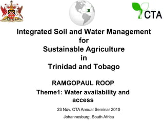 Integrated Soil and Water Managementfor Sustainable AgricultureinTrinidad and Tobago RAMGOPAUL ROOP Theme1: Water availability and access 23 Nov. CTA Annual Seminar 2010 Johannesburg, South Africa 