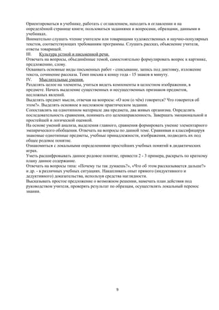 Ориентироваться в учебнике, работать с оглавлением, находить в оглавлении и на
определённой странице книги; пользоваться заданиями и вопросами, образцами, данными в
учебниках.
Внимательно слушать чтение учителем или товарищами художественных и научно-популярных
текстов, соответствующих требованиям программы. Слушать рассказ, объяснение учителя,
ответы товарищей.
III.
Культура устной и письменной речи.
Отвечать на вопросы, объединённые темой, самостоятельно формулировать вопрос к картинке,
предложению, слову.
Осваивать основные виды письменных работ - списывание, запись под диктовку, изложение
текста, сочинение рассказа. Темп письма к концу года - 15 знаков в минуту.
IV.
Мыслительные умения.
Разделять целое на элементы, учиться видеть компоненты в целостном изображении, в
предмете. Начать выделение существенных и несущественных признаков предметов,
несложных явлений.
Выделять предмет мысли, отвечая на вопросы: «О ком (о чём) говорится? Что говорится об
этом?». Выделять основное в несложном практическом задании.
Сопоставлять на однотипном материале два предмета, два живых организма. Определять
последовательность сравнения, понимать его целенаправленность. Завершать эмоциональной и
простейшей и логической оценкой.
На основе умений анализа, выделения главного, сравнения формировать умение элементарного
эмпирического обобщения. Отвечать на вопросы по данной теме. Сравнивая и классифицируя
знакомые однотипные предметы, учебные принадлежности, изображения, подводить их под
общее родовое понятие.
Ознакомиться с локальными определениями простейших учебных понятий в дидактических
играх.
Уметь расшифровывать данное родовое понятие, привести 2 - 3 примера, раскрыть по краткому
плану данное содержание.
Отвечать на вопросы типа: «Почему ты так думаешь?», «Что об этом рассказывается дальше?»
и др. - в различных учебных ситуациях. Накапливать опыт прямого (индуктивного и
дедуктивного) доказательства, используя средства наглядности.
Высказывать простое предложение о возможном решении, намечать план действия под
руководством учителя, проверять результат по образцам, осуществлять локальный перенос
знании.

9

 