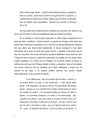 3
David sobre todo Israel; y David administraba justicia y equidad a
todo su pueblo. Joab hijo de Sarvia era general de su ejército, y
Josafat hijo de Ahilud era cronista; Sadoc hijo de Ahitob y Ahimelec
hijo de Abiatar eran sacerdotes; Seraías era escriba; (2 Samuel
8:12-17);
Así que estos eran realmente los hombres que sirvieron con David en su
reino y por lo tanto el reino fue establecido bajo del reinado de David.
En el capítulo 9, David buscó descubrir si había algún remanente de la
casa de Saúl. Jonathan y David hicieron un pacto de amistad entre ellos que
harían bien mostrarían amabilidad uno a otro de sus descendientes por siempre.
Así que ahora que David está establecido, el busca averiguar si hay algún
remanente de la casa de Saúl que pueda honrar y mantener este pacto que el
hizo con Jonathan. Se le dijo del hijo de Jonathan Mefiboset. Este tenía tan solo
5 años de edad cuando su padre fue asesinado en batalla con su abuelo Saúl,
cuando batallaron en contra de los Filisteos en el Monte Gilboa. Cuando su
nodriza escuchó que los Filisteos habían tomado a Jonathan, Saúl en la batalla,
tuvo temor. Tomó al niño de Jonathan de 5 años, Mefiboset, y buscó huir. Al
hacerlo él se cayó y se quebró ambas piernas. No siendo curado
adecuadamente, el se convirtió en lisiado.
Y vino Mefi-boset, hijo de Jonatán hijo de Saúl, a David, y
se postró sobre su rostro e hizo reverencia. Y dijo David: Mefi-
boset. Y él respondió: He aquí tu siervo. Y le dijo David: No tengas
temor, porque yo a la verdad haré contigo misericordia por amor
de Jonatán tu padre, y te devolveré todas las tierras de Saúl tu
padre; y tú comerás siempre a mi mesa. Y él inclinándose, dijo:
¿Quién es tu siervo, para que mires a un perro muerto como yo?
Entonces el rey llamó a Siba siervo de Saúl, y le dijo: Todo lo que
fue de Saúl y de toda su casa, yo lo he dado al hijo de tu señor.
Tú, pues, le labrarás las tierras, tú con tus hijos y tus siervos, y
 
