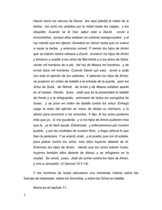 5
Hanún tomó los siervos de David, les rapó [afeitó] la mitad de la
barba, les cortó los vestidos por la mitad hasta las nalgas, y los
despidió. Cuando se le hizo saber esto a David, envió a
encontrarles, porque ellos estaban en extremo avergonzados; y el
rey mandó que les dijeran: Quedaos en Jericó hasta que os vuelva
a nacer la barba, y entonces volved. Y viendo los hijos de Amón
que se habían hecho odiosos a David, enviaron los hijos de Amón
y tomaron a sueldo a los sirios de Bet-rehob y a los sirios de Soba,
veinte mil hombres de a pie, del rey de Maaca mil hombres, y de
Is-tob doce mil hombres. Cuando David oyó esto, envió a Joab
con todo el ejército de los valientes. Y saliendo los hijos de Amón,
se pusieron en orden de batalla a la entrada de la puerta; pero los
sirios de Soba, de Rehob, de Is-tob y de Maaca estaban aparte
en el campo. Viendo, pues, Joab que se le presentaba la batalla
de frente y a la retaguardia, entresacó de todos los escogidos de
Israel, y se puso en orden de batalla contra los sirios. Entregó
luego el resto del ejército en mano de Abisai su hermano, y lo
alineó para encontrar a los amonitas. Y dijo: Si los sirios pudieren
más que yo, tú me ayudarás; y si los hijos de Amón pudieren más
que tú, yo te daré ayuda. Esfuérzate, y esforcémonos por nuestro
pueblo, y por las ciudades de nuestro Dios; y haga Jehová lo que
bien le pareciere. Y se acercó Joab, y el pueblo que con él estaba,
para pelear contra los sirios; mas ellos huyeron delante de él.
Entonces los hijos de Amón, viendo que los sirios habían huido,
huyeron también ellos delante de Abisai, y se refugiaron en la
ciudad. Se volvió, pues, Joab de luchar contra los hijos de Amón,
y vino a Jerusalén. (2 Samuel 10:1-14).
Y los hombres de Israel obtuvieron una tremenda victoria sobre las
fuerzas de Hadarezer, sobre los Amonitas, y sobre los Sirios en batalla.
Ahora en el capítulo 11.
 