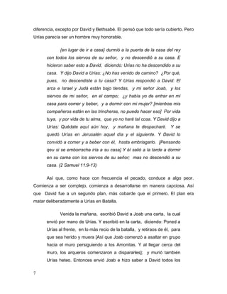 7
diferencia, excepto por David y Bethsabé. El pensó que todo sería cubierto. Pero
Urías parecía ser un hombre muy honorable.
{en lugar de ir a casa} durmió a la puerta de la casa del rey
con todos los siervos de su señor, y no descendió a su casa. E
hicieron saber esto a David, diciendo: Urías no ha descendido a su
casa. Y dijo David a Urías: ¿No has venido de camino? ¿Por qué,
pues, no descendiste a tu casa? Y Urías respondió a David: El
arca e Israel y Judá están bajo tiendas, y mi señor Joab, y los
siervos de mi señor, en el campo; ¿y había yo de entrar en mi
casa para comer y beber, y a dormir con mi mujer? [mientras mis
compañeros están en las trincheras, no puedo hacer eso] Por vida
tuya, y por vida de tu alma, que yo no haré tal cosa. Y David dijo a
Urías: Quédate aquí aún hoy, y mañana te despacharé. Y se
quedó Urías en Jerusalén aquel día y el siguiente. Y David lo
convidó a comer y a beber con él, hasta embriagarlo. [Pensando
qeu si se emborracha iría a su casa] Y él salió a la tarde a dormir
en su cama con los siervos de su señor; mas no descendió a su
casa. (2 Samuel 11:9-13)
Así que, como hace con frecuencia el pecado, conduce a algo peor.
Comienza a ser complejo, comienza a desarrollarse en manera capciosa. Así
que David fue a un segundo plan, más cobarde que el primero. El plan era
matar deliberadamente a Urías en Batalla.
Venida la mañana, escribió David a Joab una carta, la cual
envió por mano de Urías. Y escribió en la carta, diciendo: Poned a
Urías al frente, en lo más recio de la batalla, y retiraos de él, para
que sea herido y muera [Así que Joab comenzó a asaltar en grupo
hacia el muro persiguiendo a los Amonitas. Y al llegar cerca del
muro, los arqueros comenzaron a dispararles]; y murió también
Urías heteo. Entonces envió Joab e hizo saber a David todos los
 