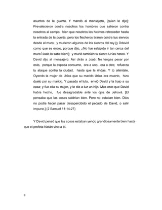 8
asuntos de la guerra. Y mandó al mensajero, [quien le dijo]:
Prevalecieron contra nosotros los hombres que salieron contra
nosotros al campo, bien que nosotros les hicimos retroceder hasta
la entrada de la puerta; pero los flecheros tiraron contra tus siervos
desde el muro, y murieron algunos de los siervos del rey [y Ddavid
como que se enojo, porque dijo, ¿No fue estúpido ir tan cerca del
muro?Joab lo sabe bien!]; y murió también tu siervo Urías heteo. Y
David dijo al mensajero: Así dirás a Joab: No tengas pesar por
esto, porque la espada consume, ora a uno, ora a otro; refuerza
tu ataque contra la ciudad, hasta que la rindas. Y tú aliéntale.
Oyendo la mujer de Urías que su marido Urías era muerto, hizo
duelo por su marido. Y pasado el luto, envió David y la trajo a su
casa; y fue ella su mujer, y le dio a luz un hijo. Mas esto que David
había hecho, fue desagradable ante los ojos de Jehová. [El
pensaba que las cosas saldrían bien. Pero no estaban bien. Dios
no podía hacer pasar desapercibido el pecado de David, o salir
impune.] (2 Samuel 11:14-27)
Y David pensó que las cosas estaban yendo grandiosamente bien hasta
que el profeta Natán vino a él.
 