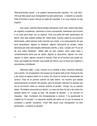 5
“Bienaventurado aquel”, y la palabra bienaventurada significa, “oh, qué feliz”,
“Oh qué feliz aquel cuya transgresión ha sido perdonada, y cubierto su pecado.
Feliz el hombre a quien Jehová no culpa de iniquidad, Y en cuyo espíritu no hay
engaño.”
Vea usted, mientras David estaba intentando cubrir esto, había toda clase
de engaños sucediendo. Llamando a Urías nuevamente, intentando que él fuera
a su casa para estar con su esposa. Todo era parte del plan deshonesto de
David, todo este engaño estaba allí. Usted sabe, cuando usted es una persona
deshonesta, usted siempre está viviendo con miedo, y en preocupación de que
será descubierto, alguien lo atrapará, alguien descubrirá la verdad. Usted
atraviesa por todo este engaño intentando cubrirlo, y dice, “¿Quién yo? Yo no sé
de qué estás hablando”. Usted está en ese engaño, pero usted sabe y
constantemente teme que se sabrá. Alguien lo descubrirá, alguien me verá,
alguien lo sabrá, alguien contará el secreto. Feliz es el hombre que puede ser
recto, que puede ser honesto, que puede ser franco, que no tiene que engañar y
esconderse y confabular.
“Mientras callé”, o sea, cuando no lo confesé a Dios, mientras intentaba
solo cubrirlo, “se envejecieron mis huesos en mi gemir todo el día. Porque de día
y de noche se agravó sobre mí tu mano; Se volvió mi verdor en sequedades de
verano.” Esta es la primera estrofa de este Salmo. Un hombre que estaba
experimentando el perdón del pecado, pero él también relaciona lo pesado que
era la convicción sobre su corazón anterior al perdón. “Amigo, fue un pesado
deber. Yo estaba consumido por dentro. La mano de Dios de día y de noche fue
pesada sobre mí”. Luego él dice, “Mi pecado te declaré, y no encubrí mi
iniquidad. Dije: Confesaré mis transgresiones a Jehová; Y tú perdonaste la
maldad de mi pecado.” La siguiente estrofa del salmo en la que él expresa la
confesión y perdón resultante. “Cuán feliz aquel cuya transgresión ha sido
perdonada, y cubierto su pecado”.
 