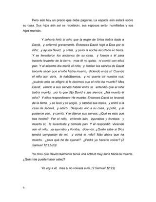 6
Pero aún hay un precio que debe pagarse. La espada aún estará sobre
su casa. Sus hijos aún así se rebelarán, sus esposas serán humilladas y sus
hijos morirán.
Y Jehová hirió al niño que la mujer de Urías había dado a
David, y enfermó gravemente. Entonces David rogó a Dios por el
niño; y ayunó David, y entró, y pasó la noche acostado en tierra.
Y se levantaron los ancianos de su casa, y fueron a él para
hacerlo levantar de la tierra; mas él no quiso, ni comió con ellos
pan. Y al séptimo día murió el niño; y temían los siervos de David
hacerle saber que el niño había muerto, diciendo entre sí: Cuando
el niño aún vivía, le hablábamos, y no quería oír nuestra voz;
¿cuánto más se afligirá si le decimos que el niño ha muerto? Mas
David, viendo a sus siervos hablar entre sí, entendió que el niño
había muerto; por lo que dijo David a sus siervos: ¿Ha muerto el
niño? Y ellos respondieron: Ha muerto. Entonces David se levantó
de la tierra, y se lavó y se ungió, y cambió sus ropas, y entró a la
casa de Jehová, y adoró. Después vino a su casa, y pidió, y le
pusieron pan, y comió. Y le dijeron sus siervos: ¿Qué es esto que
has hecho? Por el niño, viviendo aún, ayunabas y llorabas; y
muerto él, te levantaste y comiste pan. Y él respondió: Viviendo
aún el niño, yo ayunaba y lloraba, diciendo: ¿Quién sabe si Dios
tendrá compasión de mí, y vivirá el niño? Más ahora que ha
muerto, ¿para qué he de ayunar? ¿Podré yo hacerle volver? (2
Samuel 12:15-23)
Yo creo que David realmente tenía una actitud muy sana hacia la muerte.
¿Qué más puede hacer usted?
Yo voy a él, mas él no volverá a mí. (2 Samuel 12:23)
 