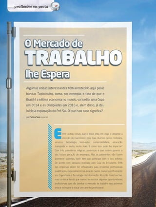 12 its | facebook.com/itsmidia
Algumas coisas interessantes têm acontecido aqui pelas
bandas Tupiniquins, como, por exemplo, o fato de que o
Brasil é a sétima economia no mundo, vai sediar uma Copa
em 2014 e as Olimpíadas em 2016 e, além disso, já deu
início à exploração do Pré-Sal. O que isso tudo significa?
por Melina Savi especial
ntre outras coisas, que o Brasil está em voga e atraindo a
atenção de investidores nos mais diversos ramos: hotelaria,
serviços, tecnologia, bem-estar, sustentabilidade, educação,
transporte e muito, muito mais. E como isso pode lhe impactar?
Com três palavrinhas mágicas, poderosas e que podem garantir o
seu futuro: geração de empregos. Mas as palavrinhas não fazem
acontecer sozinhas, você tem que participar com o seu esforço.
De acordo com pesquisa realizada pelo Guia do Estudante, 69%
das empresas dizem ter dificuldades para encontrar profissionais
qualificados, especialmente na área de exatas, mais especificamente
em Engenharia e Tecnologia da Informação. Aí estão duas brechas,
mas continue lendo que vamos te mostrar algumas oportunidades
profissionais que vão bombar o mercado de trabalho nos próximos
anos e te inspirar a traçar um caminho profissional.
E
profissões em pauta
 