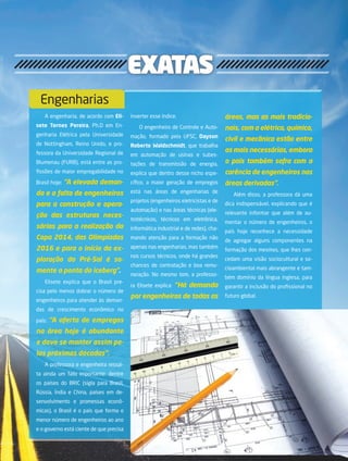 13its | facebook.com/itsmidia
exatas
A engenharia, de acordo com Eli-
sete Ternes Pereira, Ph.D em En-
genharia Elétrica pela Universidade
de Nottingham, Reino Unido, e pro-
fessora da Universidade Regional de
Blumenau (FURB), está entre as pro-
fissões de maior empregabilidade no
Brasil hoje: “A elevada deman-
da e a falta de engenheiros
para a construção e opera-
ção das estruturas neces-
sárias para a realização da
Copa 2014, das Olimpíadas
2016 e para o início da ex-
ploração do Pré-Sal é so-
mente a ponta do iceberg”.
Elisete explica que o Brasil pre-
cisa pelo menos dobrar o número de
engenheiros para atender às deman-
das de crescimento econômico no
país: “A oferta de empregos
na área hoje é abundante
e deve se manter assim pe-
las próximas décadas”.
A professora e engenheira ressal-
ta ainda um fato importante: dentre
os países do BRIC (sigla para Brasil,
Rússia, Índia e China, países em de-
senvolvimento e promessas econô-
micas), o Brasil é o país que forma o
menor número de engenheiros ao ano
e o governo está ciente de que precisa
inverter esse índice.
O engenheiro de Controle e Auto-
mação, formado pela UFSC, Dayson
Roberto Waldschmidt, que trabalha
em automação de usinas e subes-
tações de transmissão de energia,
explica que dentro desse nicho espe-
cífico, a maior geração de empregos
está nas áreas de engenharias de
projetos (engenheiros eletricistas e de
automação) e nas áreas técnicas (ele-
trotécnicos, técnicos em eletrônica,
informática industrial e de redes), cha-
mando atenção para a formação não
apenas nas engenharias, mas também
nos cursos técnicos, onde há grandes
chances de contratação e boa remu-
neração. No mesmo tom, a professo-
ra Elisete explica: “Há demanda
por engenheiros de todas as
áreas, mas as mais tradicio-
nais, com a elétrica, química,
civil e mecânica estão entre
as mais necessárias, embora
o país também sofra com a
carência de engenheiros nas
áreas derivadas”.
Além disso, a professora dá uma
dica indispensável, explicando que é
relevante informar que além de au-
mentar o número de engenheiros, o
país hoje reconhece a necessidade
de agregar alguns componentes na
formação dos mesmos, que lhes con-
cedam uma visão sociocultural e so-
cioambiental mais abrangente e tam-
bém domínio da língua inglesa, para
garantir a inclusão do profissional no
futuro global.
Engenharias
 