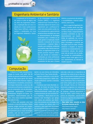 14 its | facebook.com/itsmidia
Destaquesustentável:
A exploração do Pré-Sal pode fa-
zer crescer os olhos de alguns, mas
aos olhos dos Engenheiros Ambien-
tais, a exploração deve ser vista e re-
alizada com a maior cautela possível.
Marta Souza Hoffmann, engenheira
química e coordenadora do Curso
de Engenharia Ambiental e Sanitá-
ria da Universidade Comunitária de
Criciúma (UNESC), e a engenheira
ambiental Paula Tramontim Pavei, co-
ordenadora adjunta do mesmo curso,
argumentam que o profissional for-
mado nesta área poderá auxiliar tan-
to no planejamento e gerenciamento
ambiental desta atividade, bem como
no desenvolvimento de tecnologias
necessárias para o controle da po-
luição gerada na exploração, benefi-
ciamento e consumo de tal recurso,
assessorando a implantar ideias e
soluções para problemas ambientais
que poderão surgir. Dentre esses pro-
blemas, as engenheiras listam os se-
guintes possíveis impactos ambien-
tais, que deverão ser controlados e
monitorados por estes profissionais:
emissão de CO2 excessiva, possíveis
vazamentos de óleo para o Oceano
Atlântico, esvaziamento das jazidas e
a susceptibilidade a intensos abalos
sísmicos, entre outros.
Qual é o papel da Engenharia Am-
biental e Sanitária dentro das Enge-
nharias? É, de acordo com as professo-
ras Marta e Paula, o desenvolvimento
econômico sustentável, ou seja, um
desenvolvimento que respeita os
limites de exploração dos recursos
naturais no desenvolvimento de pro-
jetos e tecnologias. A profissão, que
tem papel chave em avaliar, controlar,
conservar e recuperar os impactos
ambientais de empreendimentos nos
ecossistemas naturais, não poderia
estar mais de acordo com as tendên-
cias mundiais de sustentabilidade e
tende a crescer muito agora e no fu-
turo, representando um mercado de
trabalho aquecido.
Engenharia Ambiental e Sanitária
Computação
O Brasil é o 4º maior mercado de tec-
nologia do mundo, você sabia? São 84
milhões de pessoas espalhadas por terras
brasucas. Não é pouca gente não. Dentre
esses usuários estão empresas, negócios,
trabalhadores e estudantes, acessando as
tecnologias diariamente, e, para isso, são
necessários profissionais competentes na
área de computação, nicho de alta empre-
gabilidade. Webdesigners, E-commerce
professionals, Designers de Games, Pro-
gramadores, Desenvolvedores para Ta-
blets, entre outras inúmeras especialida-
des estão em alta.
“O Brasil está passando uma nova
revolução na área de informática. Muitos
sistemas antigos precisam ser atualiza-
dos para funcionar em ambiente Web e,
principalmente para as novas tecnologias
portáteis, cada vez mais acessíveis ao
consumidor”, destaca a professora Claudia
Werlich, do curso técnico em Informática
da Escola Técnica Tupy, Sociesc Joinville.
Segundo a professora, o curso técnico
de informática proporciona a rápida capa-
citação profissional, suprindo a demanda
de mercado.
O professor José Carlos Bucholdz, co-
ordenador de Ensino da Escola Técnica
Tupy, Sociesc Joinville e Tecnólogo em
Eletrônica/Automação, explica que, para
o desenvolvimento de uma economia for-
te e respeitada, o Brasil precisa de uma
indústria mais tecnológica, que agrega
mais valores aos produtos, que desen-
volve mais produtos com tecnologia. Esta
prática começou nos últimos anos e irá
continuar e, para suprir esta necessidade
de uma indústria moderna, é obrigatório o
desenvolvimento dos profissionais, come-
çando com um curso técnico de qualidade.
A importância do curso técnico, então,
anda lado a lado com o a importância da
graduação nas exatas já que as duas op-
ções, no atual cenário brasileiro, garantem
altas chances de enquadramento e cresci-
mento profissional. Para os interessados,
José Carlos explica que um profissional
com formação técnica em Informática
desenvolve programas de computador,
utiliza ambientes de desenvolvimento
de sistemas, sistemas operacionais e
banco de dados, realiza testes de pro-
gramas de computador, executa manu-
tenção de programas de computadores,
dentre outras coisas.
Para saber mais, consulte os sites
de escolas técnicas em SC:
http://www.sociesc.org.br/
http://www.sc.senai.br/
profissões em pauta
 