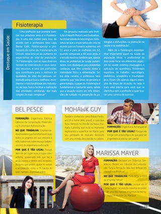 15its | facebook.com/itsmidia
DestaqueemSaúde:
Fisioterapia
Uma profissão que promete bom-
bar nos próximos anos é a Fisiotera-
pia, e uma das razões para isso, de
acordo com a professora Vera Lígia
Bento Galli, fisioterapeuta e pro-
fessora do curso de Fisioterapia da
Univali, relaciona-se ao aumento na
expectativa de vida da população:
“A Fisioterapia, com as suas diversas
formas de intervenção e seus varia-
dos recursos, é uma das profissões
que contribuem para a melhora da
qualidade de vida das pessoas, so-
bretudo porque busca melhorar, incre-
mentar a funcionalidade dos indivídu-
os, ou seja, busca facilitar a realização
das atividades cotidianas, das mais
simples às mais complexas”.
Em pesquisa realizada pelo Insti-
tute of Health Metrics and Evaluation,
na Universidade de Washington, cons-
tatou-se que a expectativa de vida no
mundo para os homens aumentou em
11 anos e para as mulheres em 12,
quando comparada a 40 anos atrás, e
o estudo mostrou também que, apesar
disso, os problemas de saúde aumen-
taram, com destaques para problemas
cardíacos, que têm conexão direta a
inatividade física e alimentação. So-
bre este cenário, a professora Vera
comenta que “nas áreas de geriatria e
gerontologia, o papel da Fisioterapia é
fundamental e bastante vasto, sendo
que a atuação ocorre em três dimen-
sões de cuidado: na prevenção de pa-
tologias e disfunções, na promoção da
saúde e na reabilitação”.
Além de a fisioterapia desempe-
nhar importante papel na saúde da
população idosa, o profissional da
área pode focar em diferentes aspec-
tos da saúde: estética (massagens e
aplicação de aparelhos), fisioterapia
esportiva, do trabalho, neurológica,
pediátrica, ortopédica e traumatoló-
gica. Esses são apenas alguns exem-
plos de áreas de atuação, ou seja, é
mais uma brecha para você que se
identifica com a profissão e quer bus-
car uma carreira de sucesso.
BEL PESCE MOHAWK GUY
Marissa Mayer
Formação: Bacharel em Sistemas Sim-
bólicos, Mestre em Ciências da Computa-
ção. Toda a formação dela tem ênfase em
Inteligência Artificial
No que trabalha: Presidente e CEO
da empresa Yahoo!
Por que é tão legal: porque ela é
uma mulher na posição máxima de poder
de uma das maiores empresas de tecno-
logia do mundo! Go, Marissa!
Formação: Engenharia Elétrica,
Ciências da Computação, Matemáti-
ca, Economia e Administração.
No que trabalha: Empreende-
dora brasileira que transforma em ouro
todos os projetos em que encosta a
mão(saibamaissobreelaaqui:belpes-
ce.com), de engenharia a educação.
Por que é tão legal: Porque,
além de ser super nova, é super com-
petente, apaixonada pelo que faz e
ainda investe o tempo dela escreven-
do livros que podem ajudar os outros
a empreender, como o “A Garota do
Vale”, também disponível online.
Também conhecido como Bobak Ferdo-
wsi (é o nome dele, poxa!), o cara que
ficou famoso na missão da Nasa cha-
mada Curiosity, que está no momento
explorando a superfície de Marte, pelo
seu penteado de moicano decorado
com uma estrela descolorida no cabelo
Formação: Engenharia Aeroespacial
Por que é tão legal? Porque ele
rompe com estereótipos de que para ser
engenheiro é preciso ser careta!
 