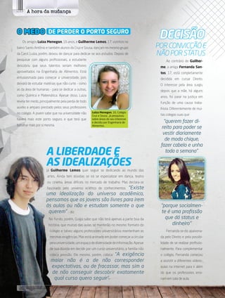 A hora da mudança
Os amigos Luiza Menegon, 16 anos, e Guilherme Lemos, 17, vizinhos no
bairro Santo Antônio e também alunos do Cruz e Sousa, dançam no mesmo grupo
da Carol. Luiza, porém, deixou de dançar para dedicar-se aos estudos. Depois de
pesquisar com alguns profissionais, a estudante
descobriu que seus talentos seriam melhores
aproveitados na Engenharia de Alimentos. Está
entusiasmada para começar a universidade, pois
deixará de estudar matérias que não curte - como
as da área de humanas - para se dedicar a outras,
como Química e Matemática. Apesar disso, Luiza
revela ter medo, principalmente pela perda de todo
auxilio e amparo prestado pelos seus professores
no colégio. A jovem sabe que na universidade não
haverá mais este porto seguro, e que terá que
batalhar mais por si mesma.
O MEDO DE PERDER O PORTO SEGURO
Já Guilherme Lemos quer seguir se dedicando ao mundo das
artes. Ainda tem dúvidas se irá se especializar em dança, teatro
ou cinema, áreas difíceis no mercado de trabalho. Mas declara-se
fascinado pelo universo eclético de conhecimentos. “Existe
uma idealização do universo acadêmico,
pensamos que os jovens são livres para irem
às aulas ou não e estudam somente o que
querem”. - diz.
No fundo, porém, Guiga sabe que não terá apenas a parte boa da
história, que muitas das aulas se manterão no mesmo formato do
colégio e talvez alguns professores universitários mantenham as
mesmas exigências. Mas está animado em poder começar a circular
pelauniversidade,umespaçodediversidadedeinformação.Apesar
de sua dúvida em decidir por um curso universitário, a família não
coloca pressão. Ele mesmo, porém, coloca: “A exigência
maior não é a de não corresponder
expectativas, ou de fracassar, mas sim a
de não conseguir descobrir exatamente
qual curso quero seguir”.
A LIBERDADE E
AS IDEALIZAÇÕES
DECisÃO
Ao contrário de Guilher-
me, a amiga Fernanda San-
tos, 17, está completamente
decidida em cursar Direito.
O interesse pela área surgiu
depois que a mãe, há alguns
anos, foi parar na justiça em
função de uma causa traba-
lhista. Diferentemente de mui-
tas colegas suas que
“querem fazer di-
reito para poder se
vestir diariamente
de modo chique,
fazer cabelo e unha
toda a semana”.
“porque socialmen-
te é uma profissão
que dá status e
dinheiro”
Fernanda se diz apaixona-
da pelo Direito e pela possibi-
lidade de se realizar profissio-
nalmente. Para complementar
o colégio, Fernanda começou
a assistir a diferentes vídeos-
aulas na internet para ir além
do que os professores ensi-
nam em sala de aula.
POR CONVICÇÃO E
NÃO POR STATUS
Luiza Menegon, 16, Colégio
Cruz e Sousa , já pesquisou
sobre áreas do seu interesse
e decidiu por Engenharia de
Alimentos.
20 its | facebook.com/itsmidia
 