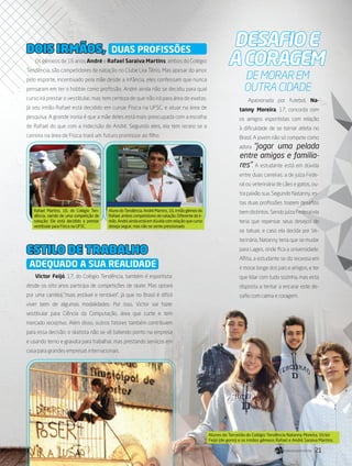 DEsafioe
acoragem
Apaixonada por futebol, Na-
tanny Moreira, 17, concorda com
os amigos esportistas com relação
à dificuldade de se tornar atleta no
Brasil. A jovem não só compete como
adora “jogar uma pelada
entre amigos e familia-
res”. A estudante está em dúvida
entre duas carreiras: a de juíza Fede-
ral ou veterinária de cães e gatos, ou-
tra paixão sua. Segundo Natanny, es-
tas duas profissões trazem desafios
bem distintos. Sendo juíza Federal ela
teria que repensar seus desejos de
se tatuar, e caso ela decida por Ve-
terinária, Natanny teria que se mudar
para Lages, onde fica a universidade.
Aflita, a estudante se diz receosa em
ir morar longe dos pais e amigos, e ter
que lidar com tudo sozinha, mas esta
disposta a tentar a encarar este de-
safio com calma e coragem.
de morar em
outra cidade
AlunodoTendência,AndréMartins,16,irmãogêmeodo
Rafael,amboscompetidoresdenatação.Diferentedoir-
mão,Andréaindaestáemdúvidacomrelaçãoquecurso
deseja seguir, mas não se sente pressionado.
Rafael Martins, 16, do Colégio Ten-
dência, saindo de uma competição de
natação; Ele está decidido a prestar
vestibular para Física na UFSC.
Os gêmeos de 16 anos André e Rafael Saraiva Martins, ambos do Colégio
Tendência, são competidores de natação no Clube Lira Tênis. Mas apesar do amor
pelo esporte, incentivado pela mãe desde a infância, eles confessam que nunca
pensaram em ter o hobbie como profissão. André ainda não se decidiu para qual
curso irá prestar o vestibular, mas tem certeza de que não irá para área de exatas.
Já seu irmão Rafael está decidido em cursar Física na UFSC, e atuar na área de
pesquisa. A grande ironia é que a mãe deles está mais preocupada com a escolha
de Rafael do que com a indecisão de André. Segundo eles, ela tem receio se a
carreira na área de Física trará um futuro promissor ao filho.
Victor Feijó, 17, do Colégio Tendência, também é esportista:
desde os oito anos participa de competições de skate. Mas optará
por uma carreira “mais estável e rentável”, já que no Brasil é difícil
viver bem de algumas modalidades. Por isso, Victor vai fazer
vestibular para Ciência da Computação, área que curte e tem
mercado receptivo. Além disso, outros fatores também contribuem
para essa decisão: o skatista não se vê batendo ponto na empresa
e usando terno e gravata para trabalhar, mas prestando serviços em
casa para grandes empresas internacionais.
DOIS IRMÃOS,
ESTILO DE TRABALHO
DUAS PROFISSÕES
ADEQUADO A SUA REALIDADE
Alunos do Terceirão do Colégio Tendência Natanny Moreira, Victor
Feijó (de gorro) e os irmãos gêmeos Rafael e André Saraiva Martins.
21its | facebook.com/itsmidia
 