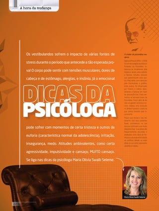 Os vestibulandos sofrem o impacto de várias fontes de
stress durante o período que antecede a tão esperada pro-
va! O corpo pode sentir com tensões musculares, dores de
cabeça e de estômago, alergias, e insônia. Já o emocional
pode sofrer com momentos de certa tristeza e outros de
euforia (característica normal da adolescência), irritação,
insegurança, medo. Atitudes ambivalentes, como certa
agressividade, impulsividade e cansaço, MUITO cansaço.
Se liga nas dicas da psicóloga Maria Olívia Swalb Seleme.
PSICÓLOGA
O criador da psicanálise mo-
derna
SigmundFreud(1856—1939)
foiumneurologistaaustríacoe
fundador da Psicanálise. In-
teressou-se inicialmente pela
histeria e, tendo como método
a hipnose, estudou pessoas
que apresentavam esse qua-
dro. Mais tarde, com interesses
pelo inconsciente e pulsões,
entre outros, foi influenciado
por Charcot e Leibniz, aban-
donando a hipnose em favor
da associação livre. Estes ele-
mentos se tornaram bases da
Psicanálise. Freud, além de ter
sido um grande cientista e es-
critor, realizou uma revolução
no âmbito humano: a ideia de
que somos movidos pelo in-
consciente.
Freud, suas teorias e seu tra-
tamento com seus pacientes
foram controversos na sua
época e continuam a ser muito
debatidoshoje.Suasideiassão
freqüentemente discutidas e
analisadas como obras de lite-
raturaeculturageralemadição
ao contínuo debate ao redor
delas no uso como tratamento
científico e médico.
A hora da mudança
Maria Olívia Swalb Seleme
22 its | facebook.com/itsmidia
 
