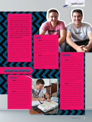 A aprovação em primeiro lugar da
UDESC serviu como um inventivo. “Eu
não tinha intenção de cursar a
UDESC, já que não tem Medi-
cina lá, então escolhi um curso
bem concorrido, Engenharia de
Petróleo, e fiz como um teste”.
Ele brinca: “Na verdade, quem fi-
cou mais feliz com esse primeiro
lugar foi o cursinho, que pode
fazer a propaganda!”.
Hoje, cursando a mesma turma
da Medicina da UFSC, Delcio e Adilto
estão gostando do curso e tirando
boas notas. Cada um estuda no seu
canto, conferindo com o outro quan-
do surge alguma dúvida. Contam
que é ótimo estudar sem a pressão
do vestibular e da concorrência; tem
espaço pra turma toda passar, só de-
pende de cada um.
ROTINA
Adilto: É a chave para o sucesso.
Eu tinha tudo muito bem estabeleci-
do: se quinta-feira à tarde era dia de
leitura, era dia de leitura. Dava uma
pausa no que estava estudando e lia.
Delcio: Eu não tinha um crono-
grama tão rígido, mas seguia sempre
a mesma fórmula: de manhã, aula; de
tarde, revisava tudo o que tinha visto
na aula, só considerava estudado se
eu realmente tinha entendido 100%.
À noite era descansar um pouco len-
do os livros ou os resumos feitos.
vestibular
Delcio Castagnaro Filho e Adilto Mezzari Junior
REDAÇÃO
(O PONTO FRACO DELES)
Adilto: Na primeira vez que
prestei o vestibular UFSC, tirei 6,2
na redação, que vale 15. Quando
vim pra Florianópolis, fiz um cursinho
somente de redação, na quarta-feira.
Então este dia era dedicado somen-
te à redação: escrevia várias e antes
de começar, conversava muito com
o professor sobre o tema pedido e
o que deveria ser abordado. Minha
nota dobrou, foi pra 12,75.
Delcio: Tinha um professor que
me dizia que tirar 10 na redação da
UFSC era pouco pra quem prestava
cursos concorridos. Então me dedi-
quei bastante, porque nunca ia muito
bem. O segredo é repetição: você vai
escrevendo e, por mais que os temas
variem, a fórmula é parecida, você
pega o jeito de passar de um pará-
grafo pra o outro e manter o texto
coeso e conciso, que contam muito
na pontuação.
ENEM
Adilto: Vale a pena. É uma prova
que você vai fazer relaxado, porque
não tem aquele negócio de ser apro-
vado. Então dá pra fazer tranquilo e
ter uma boa nota. Eu usei o meu Enem
para complementar o resultado na
UFSC e subi 3
Delcio: Também usei e ganhei
5 pontos na nota da UFSC. O bom é
que você pode fazer várias vezes e a
universidade considera a sua melhor
nota. No meu caso, foi a do primeiro
ano de cursinho.
27its | facebook.com/itsmidia
 